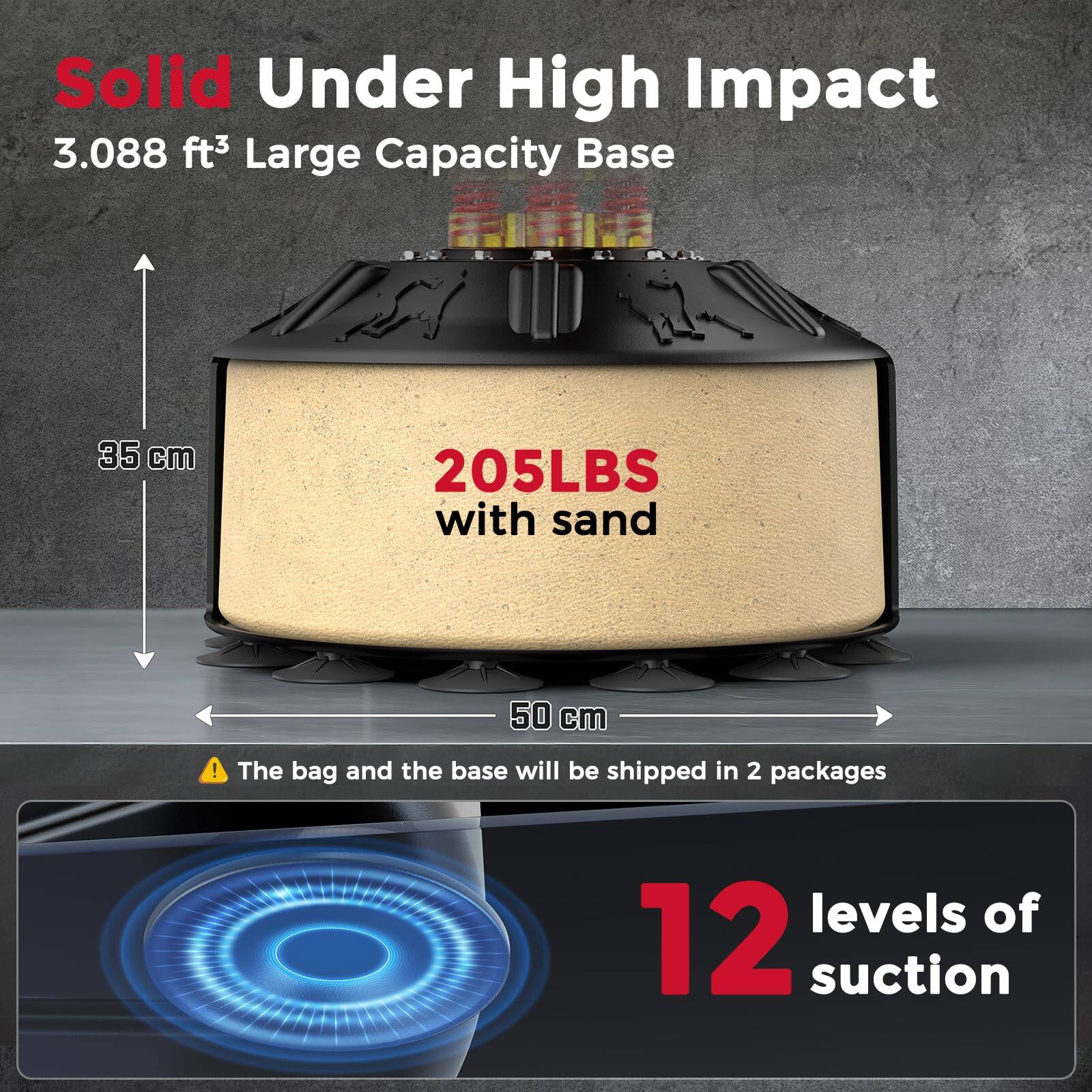 Solid Under High Impact  
3.088 ft³ Large Capacity Base  
35 cm  
205LBS with sand  
50 cm  

The bag and the base will be shipped in 2 packages  

12 levels of suction
