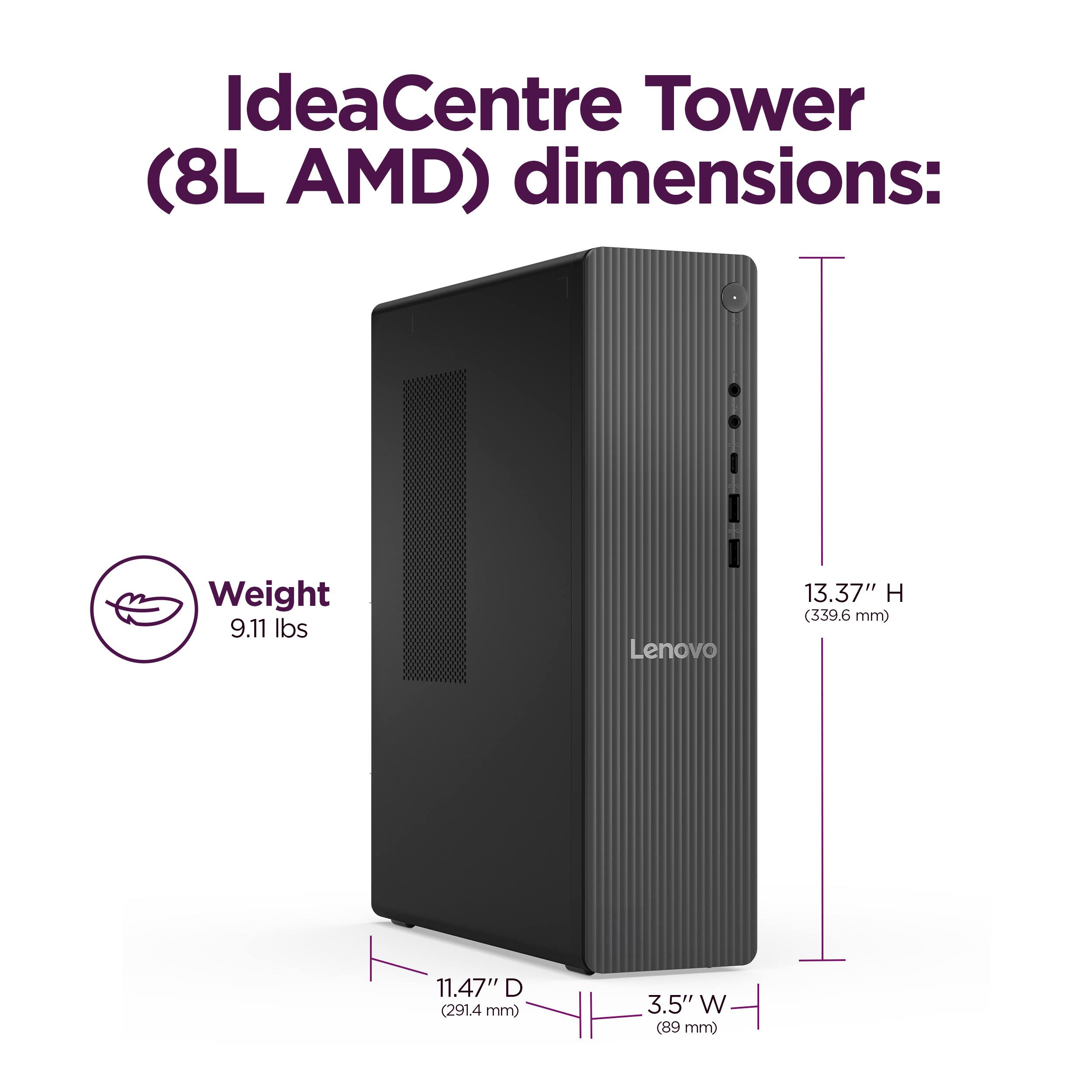 IdeaCentre Tower (8L AMD) dimensions:  
Weight: 9.11 lbs  
Height: 13.37" (339.6 mm)  
Depth: 11.47" (291.4 mm)  
Width: 3.5" (89 mm)