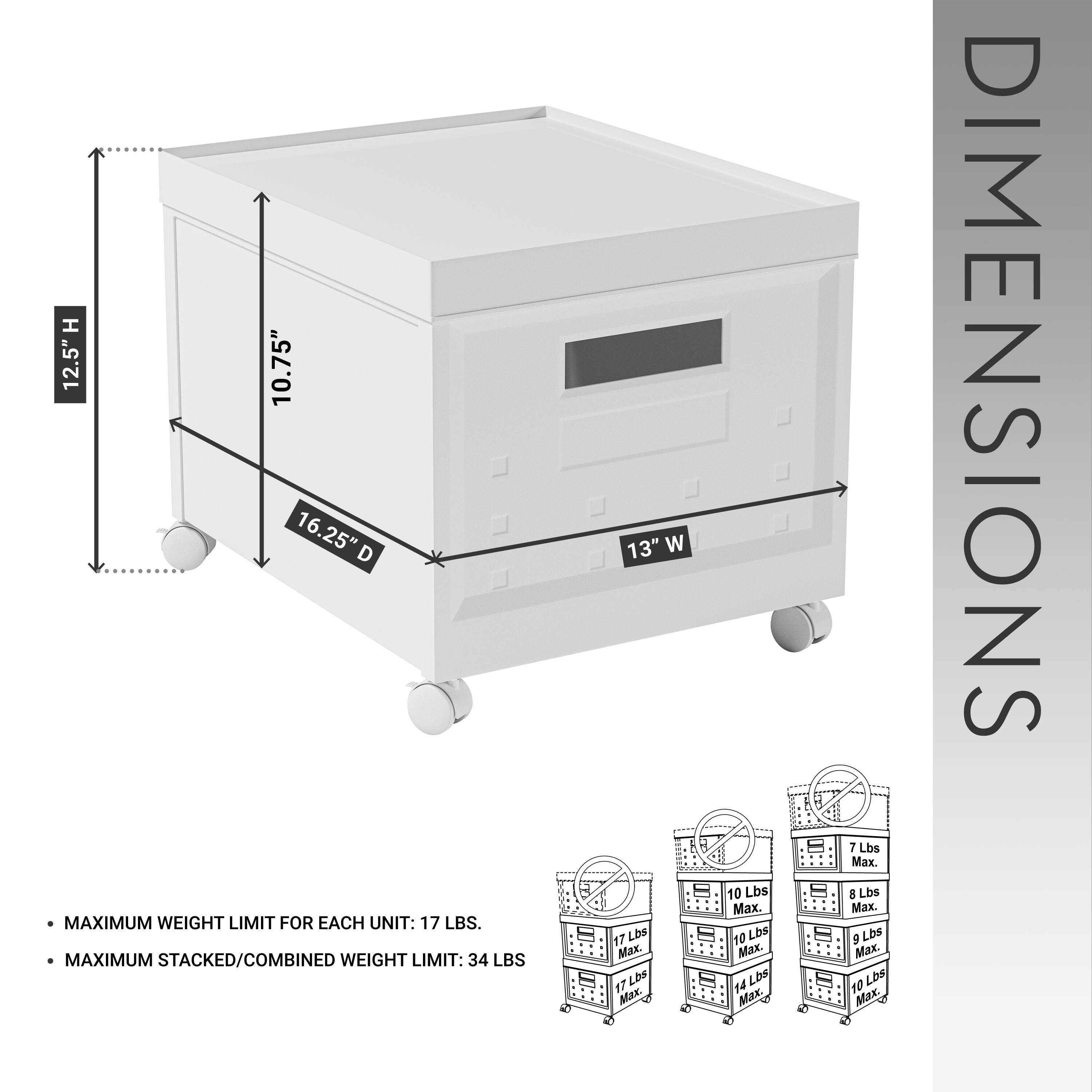 **DIMENSIONS**

- H: 12.5"
- D: 10.75"
- W: 13"
- D: 16.25"

**MAXIMUM WEIGHT LIMIT FOR EACH UNIT:** 17 LBS.

**MAXIMUM STACKED/COMBINED WEIGHT LIMIT:** 34 LBS.

- 17 LBS Max.
- 10 LBS Max.
- 7 LBS Max.
- 8 LBS Max.
- 9 LBS Max.
- 10 LBS Max.
- 14 LBS Max.
