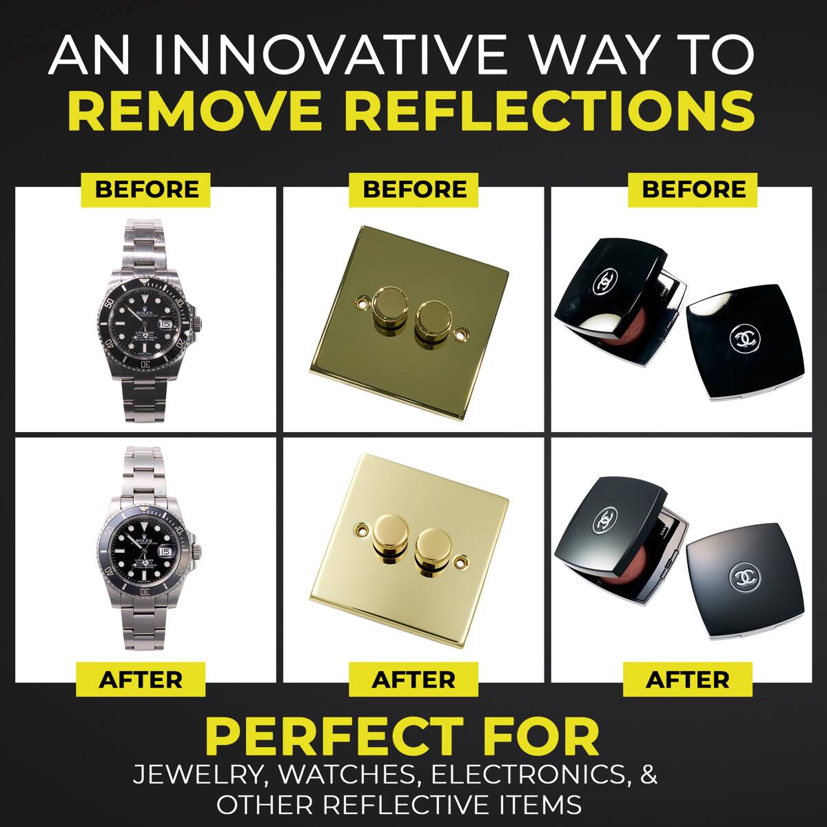 AN INNOVATIVE WAY TO REMOVE REFLECTIONS

BEFORE BEFORE BEFORE

AFTER AFTER AFTER

PERFECT FOR JEWELRY, WATCHES, ELECTRONICS, & OTHER REFLECTIVE ITEMS