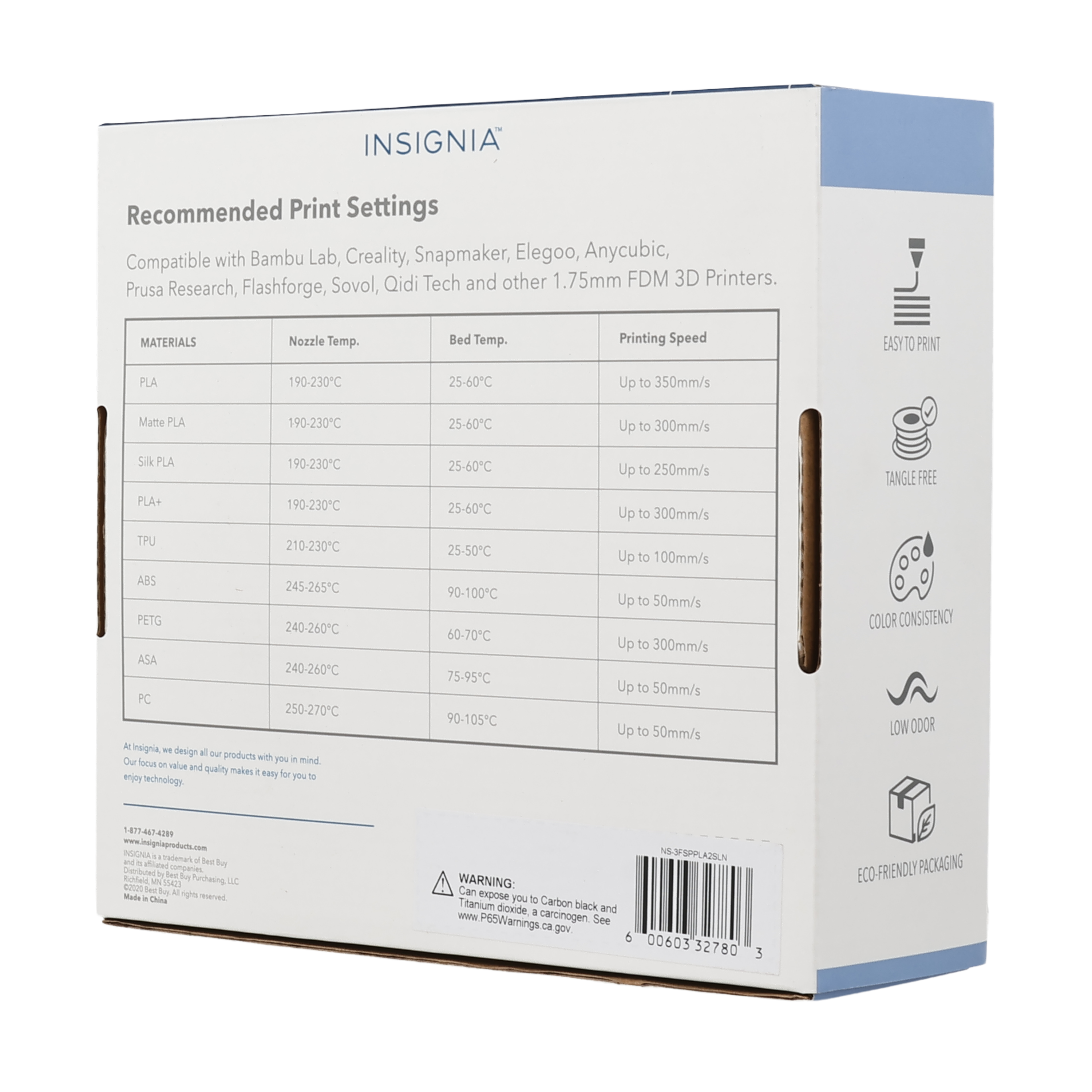 INSIGNIA Recommended Print Settings Compatible with Bambu Lab, Creality, Snapmaker, Elegoo, Anycubic, Prusa Research, Flashforge, Sovol, Qidi Tech and other 1.75mm FDM 3D Printers.

MATERIALS | Nozzle Temp. | Bed Temp. | Printing Speed
--- | --- | --- | ---
PLA | 190-230°C | 25-60°C | Up to 350mm/s
Matte PLA | 190-230°C | 25-60°C | Up to 300mm/s
Silk PLA | 190-230°C | 25-60°C | Up to 250mm/s
PLA+ | 190-230°C | 25-60°C | Up to 300mm/s
TPU | 210-230°C | 25-50°C | Up to 100mm/s
ABS | 245-265°C | 90-100°C | Up to 