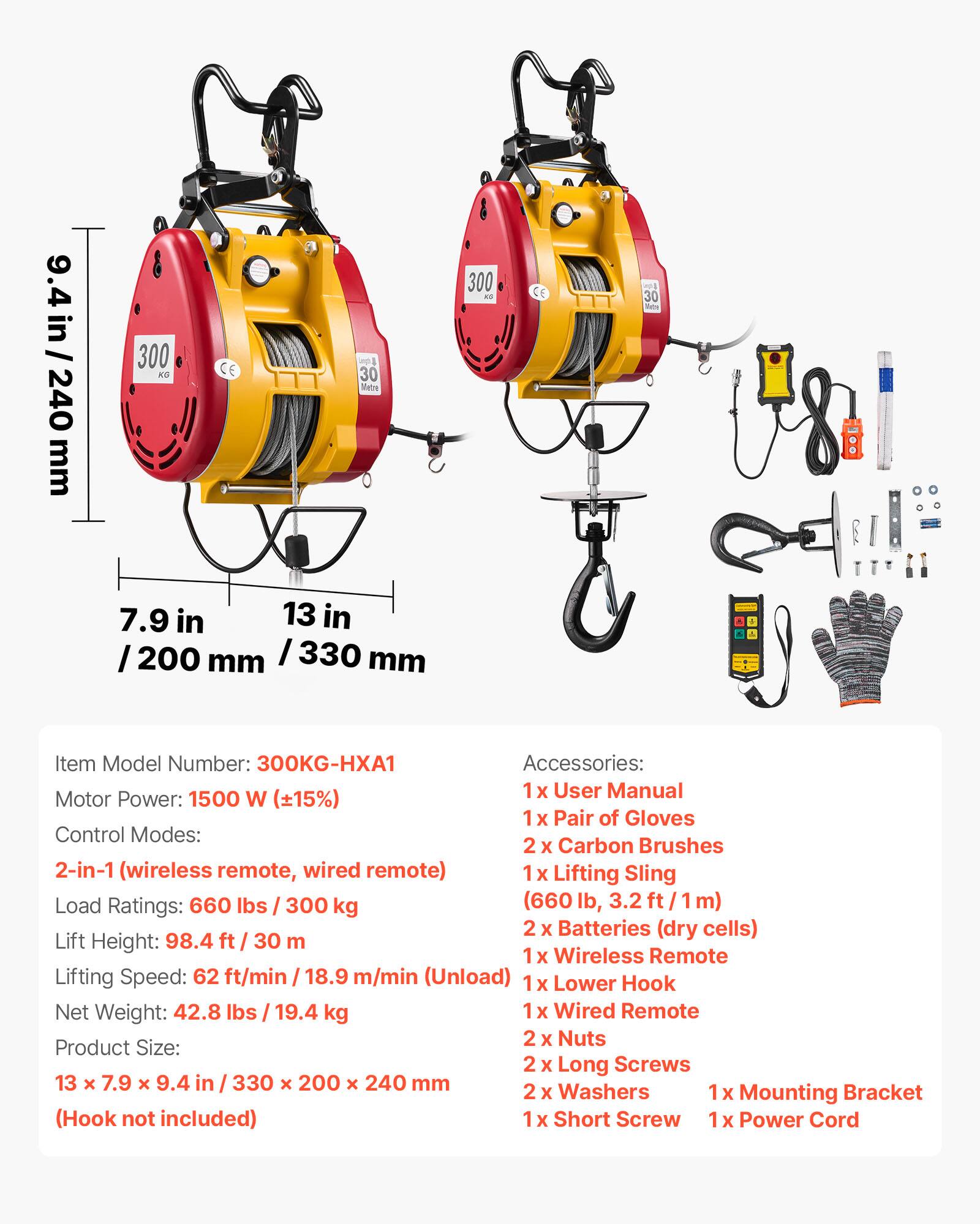 9.4 in/240 mm  
300 KS  
CE  
30 Metre  
300 KO  
E  
30  
7.9 in 13 in 200 mm /330 mm  
Item Model Number: 300KG-HXA1  
Accessories: 1x User Manual  
Motor Power: 1500 W (15%)  
Control Modes: 2-in-1 (wireless remote, wired remote)  
Load Ratings: 660 lbs 300 kg (660 lb 3.2 m)  
Lift Height: 98.4 ft 30 m  
Lifting Speed: 62 ft/min 18.9 m/min (Unload)  
Net Weight: 42.8 lbs 19.4 kg  
Product Size: 13 x 7.9 x 9.4 in / 330 x 200 x 240 mm  
(Hook not included)  
1x Pair of Gloves  
2x Carbon Brushes  
1x Lifting Sling  
2x Batteries (dry cells)  
1x Wireless Remote  
1x Lower Hook