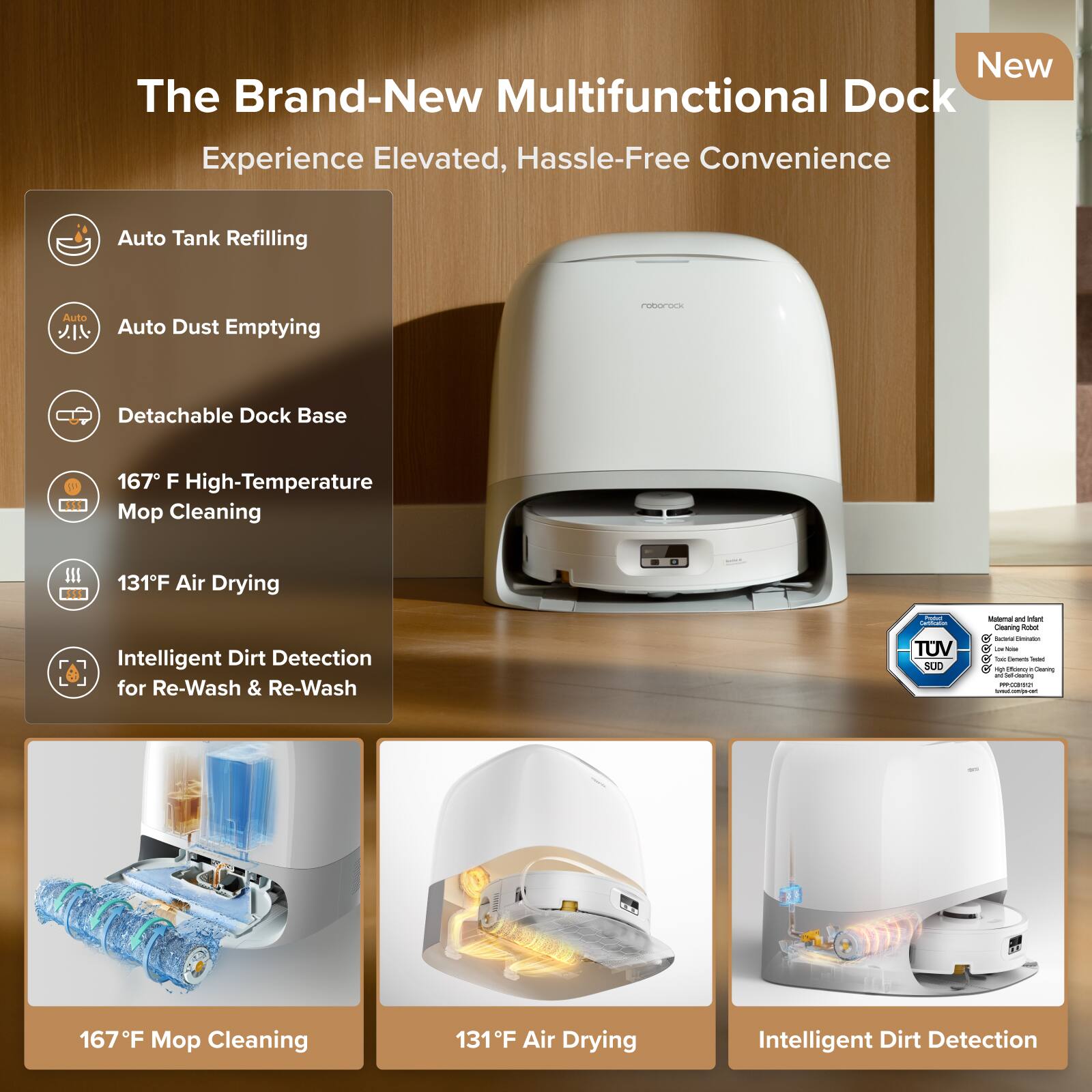 The Brand-New Multifunctional Dock  
Experience Elevated, Hassle-Free Convenience  

- Auto Tank Refilling  
- Auto Dust Emptying  
- Detachable Dock Base  
- 167°F High-Temperature Mop Cleaning  
- 131°F Air Drying  
- Intelligent Dirt Detection for Re-Wash & Re-Wash  

TUV NORD  
Manual and Instant  
Cleaning and Instant  
Dust Elimination  
TUV Rheinland  
Tested for Safety  
and Performance  
167°F Mop Cleaning  
131°F Air Drying  
Intelligent Dirt Detection