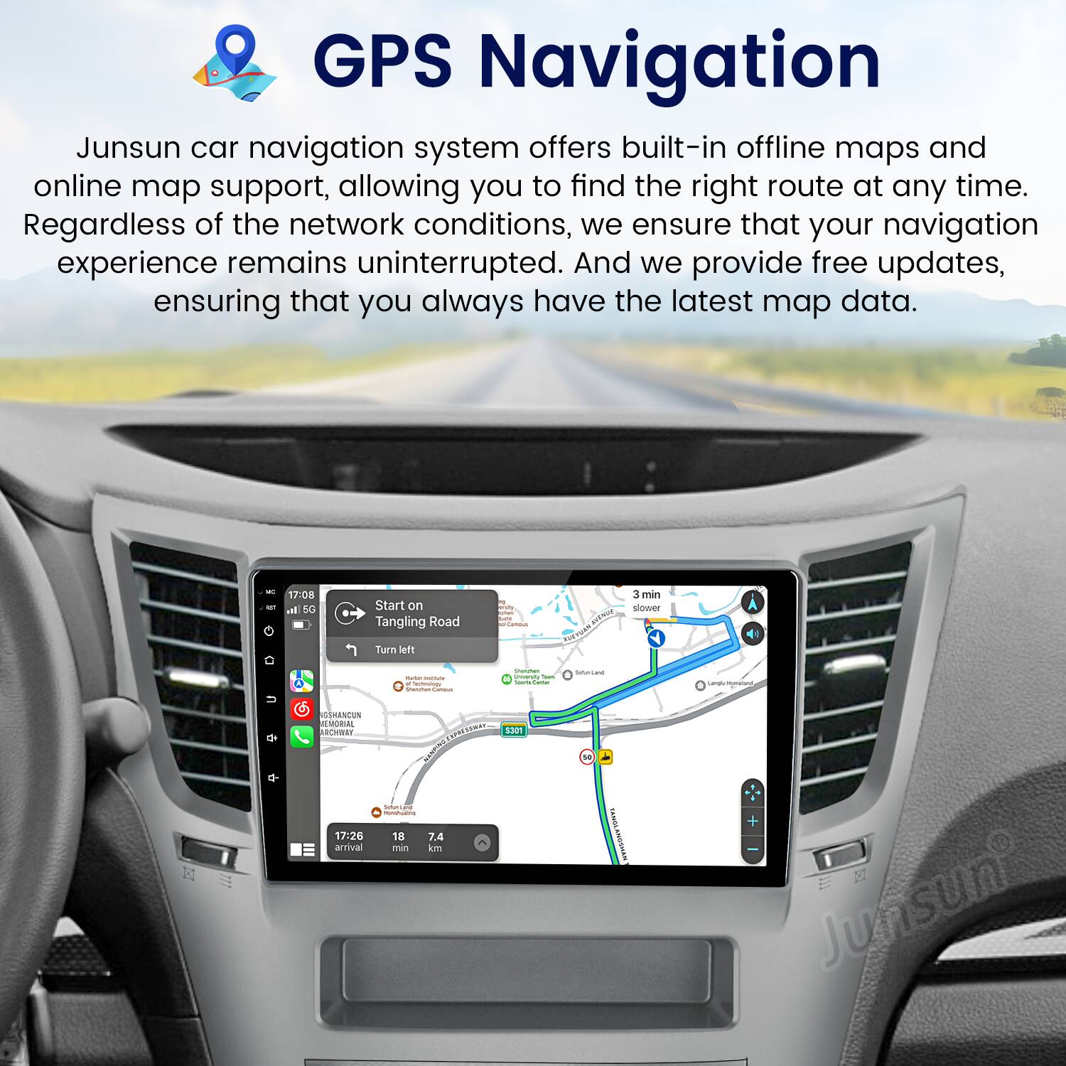 GPS Navigation

Junsun car navigation system offers built-in offline maps and online map support, allowing you to find the right route at any time. Regardless of the network conditions, we ensure that your navigation experience remains uninterrupted. And we provide free updates, ensuring that you always have the latest map data.

- 7:08 al 5G Start on Tangling Road Turn left.
- FOT KT 3 min slower
- Sedicnoer
- Ssa S
- UDHANCUN S ACOWA I C
- 17:26 18 7.4 arrival - km 1301 s
- Junsun