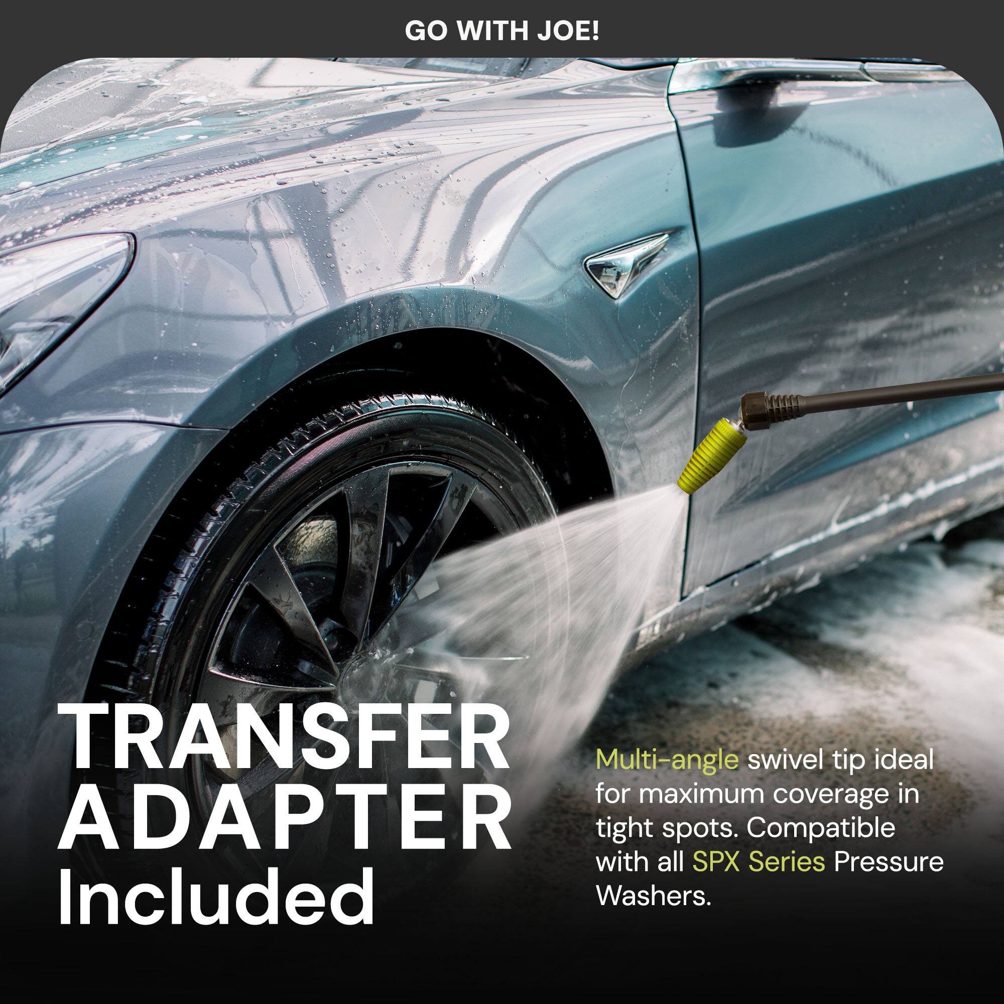 GO WITH JOE!

TRANSFER ADAPTER Included

Multi-angle swivel tip ideal for maximum coverage in tight spots. Compatible with all SPX Series Pressure Washers.
