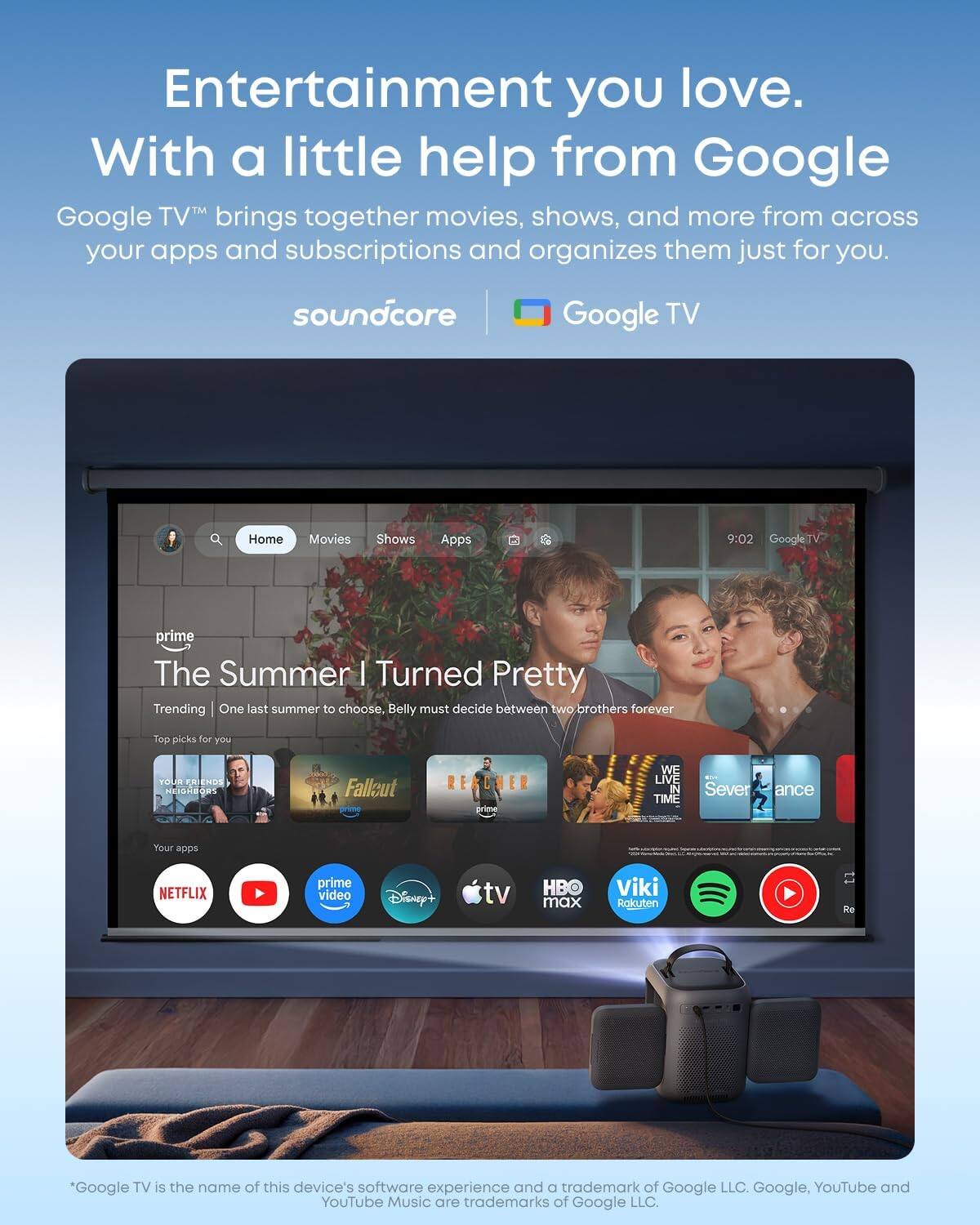 Entertainment you love. With a little help from Google. Google TV brings together movies, shows, and more from across your apps and subscriptions and organizes them just for you.

soundcore Google TV

Home Movies Shows Apps

9:02 GoogleTV

prime The Summer I Turned Pretty

Trending One last summer to choose. Belly must decide between two brothers forever

Top picks for you

VOLR RY NDS MIdOR Falleut RERCHER

WE LIVE IN TIME

Severance

Your apps

NETFLIX prime video Disney+ tv HBO max Viki Rakuten

*Google TV is the name of this device's software experience and a trademark of Google LLC. Google, YouTube and YouTube Music are trademarks of Google LLC.
