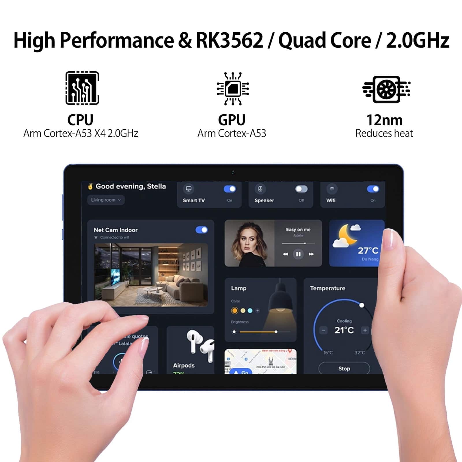High Performance & RK3562 / Quad Core / 2.0GHz
CPU: Arm Cortex-A53 X4 2.0GHz
GPU: Arm Cortex-A53
12nm Reduces heat
Good evening, Stella
Living room
Smart TV
Speaker
Wifi
Net Cam Indoor
Easy on me
Ades
27C Da Nang
Lamp
Temperature
Coler
0 quote
Lalala
Pg
Airpods
Brightness
n
Cooling
21C
96C
32C
Stop