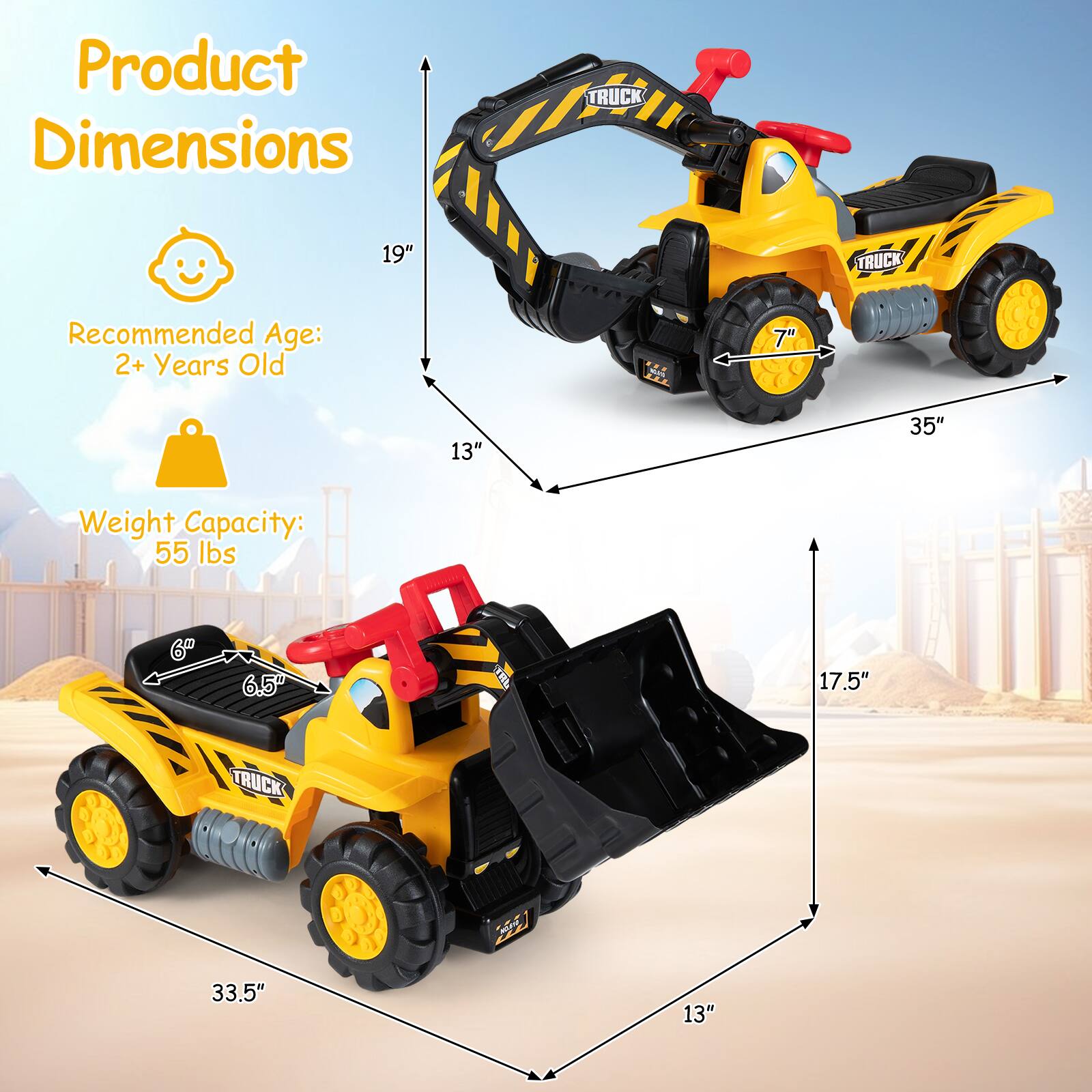 Product Dimensions:  
- TRUCK 19"  
- 7"  
- 13"  
- 35"  
- 6"  
- 6.5"  
- 17.5"  
- 33.5"  
- 13"  

Recommended Age: 2+ Years Old  

Weight Capacity: 55 lbs