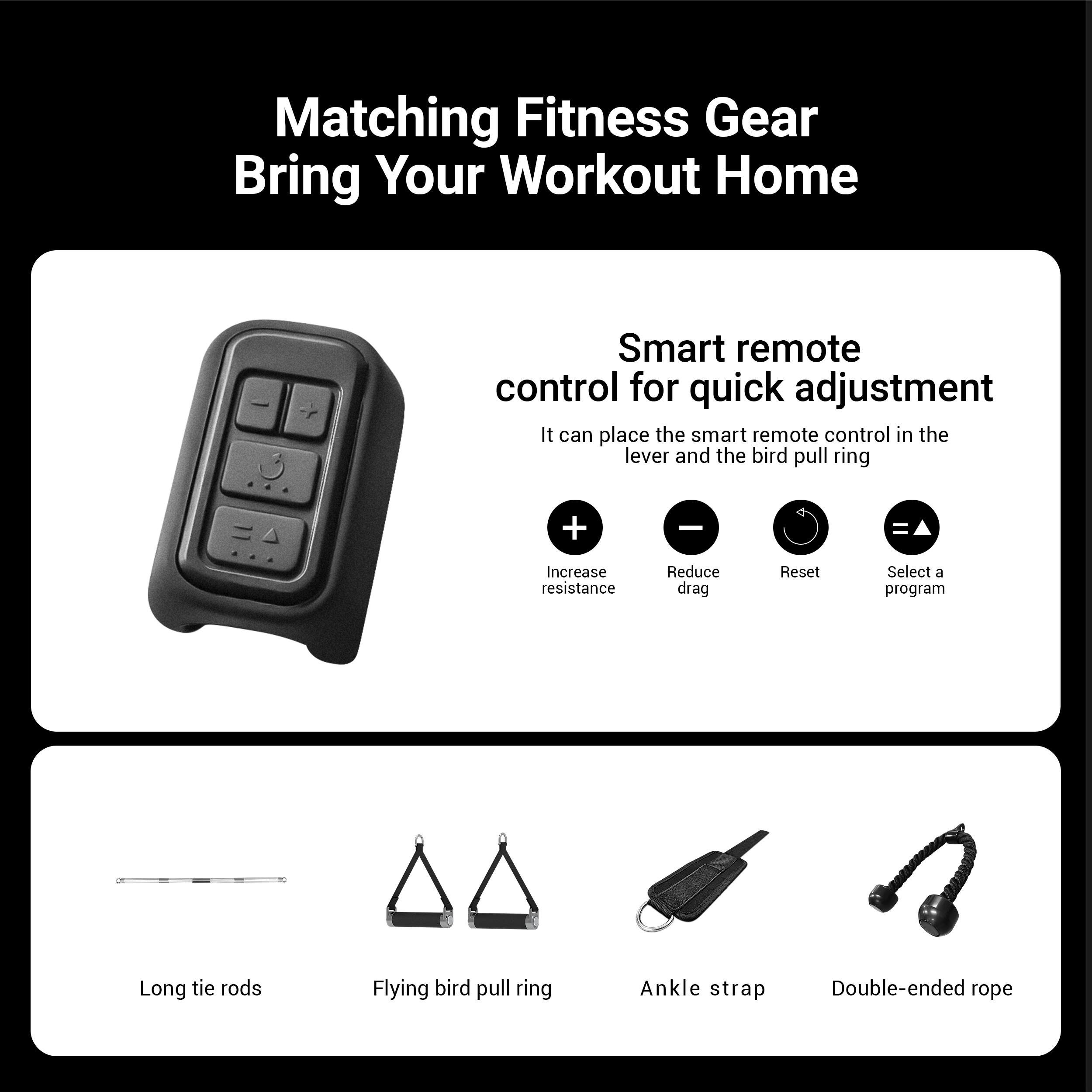 Matching Fitness Gear  
Bring Your Workout Home  

Smart remote control for quick adjustment  
It can place the smart remote control in the lever and the bird pull ring  

Increase resistance  
Reduce drag  
Reset  
Select a program  

Long tie rods  
Flying bird pull ring  
Ankle strap  
Double-ended rope