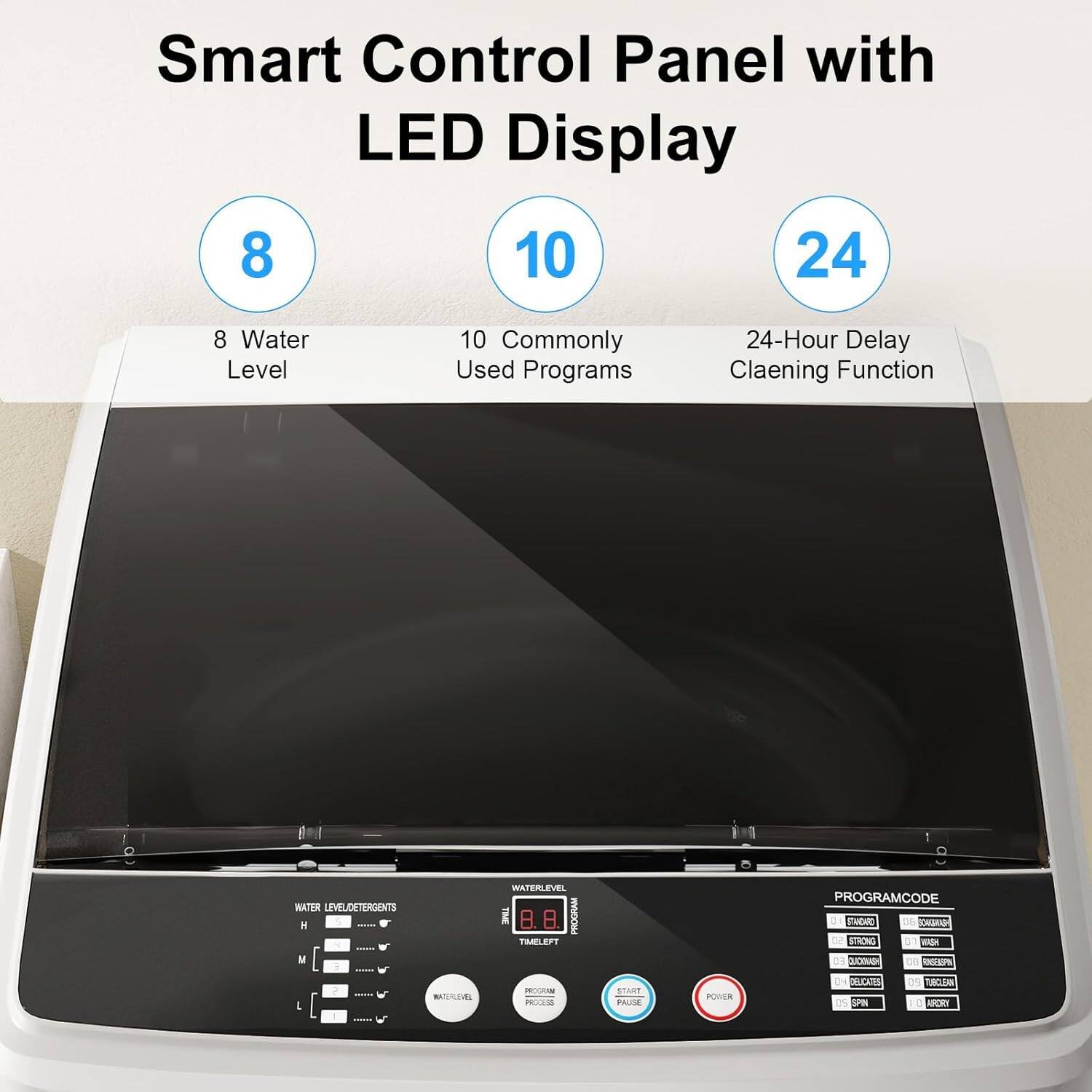 Smart Control Panel with LED Display

8 Water Level  
10 Commonly Used Programs  
24-Hour Delay Cleaning Function  

WATER LEVEL/DETERGENTS  
PROGRAM CODE  
TIME LEFT  
PROGRAM