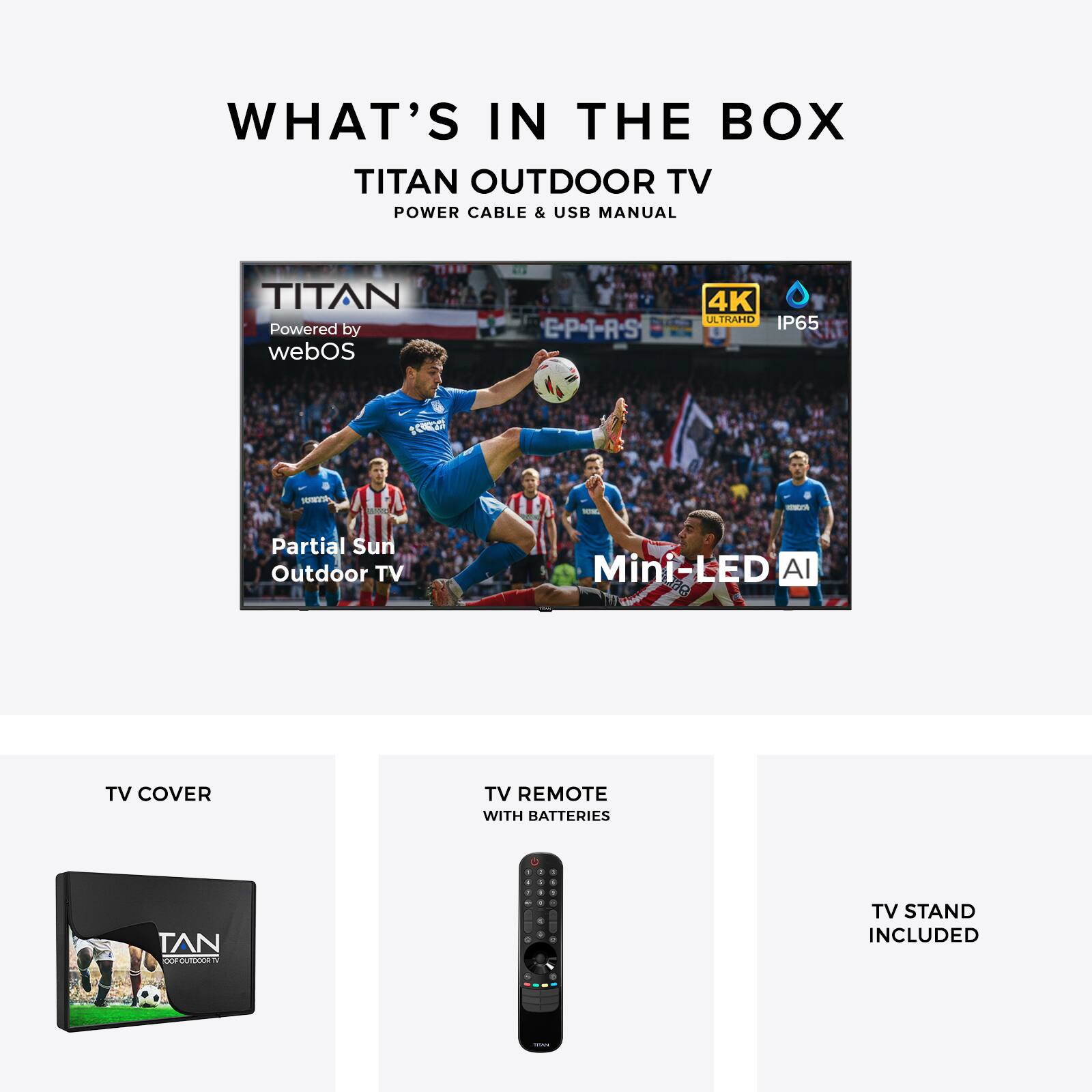 WHAT'S IN THE BOX  
TITAN OUTDOOR TV  
POWER CABLE & USB MANUAL  

TITAN  
Powered by webOS  
4K ULTRA HD  
IP65  

Partial Sun Outdoor TV  
Mini-LED AI  

TV COVER  
TV REMOTE WITH BATTERIES  
TV STAND INCLUDED