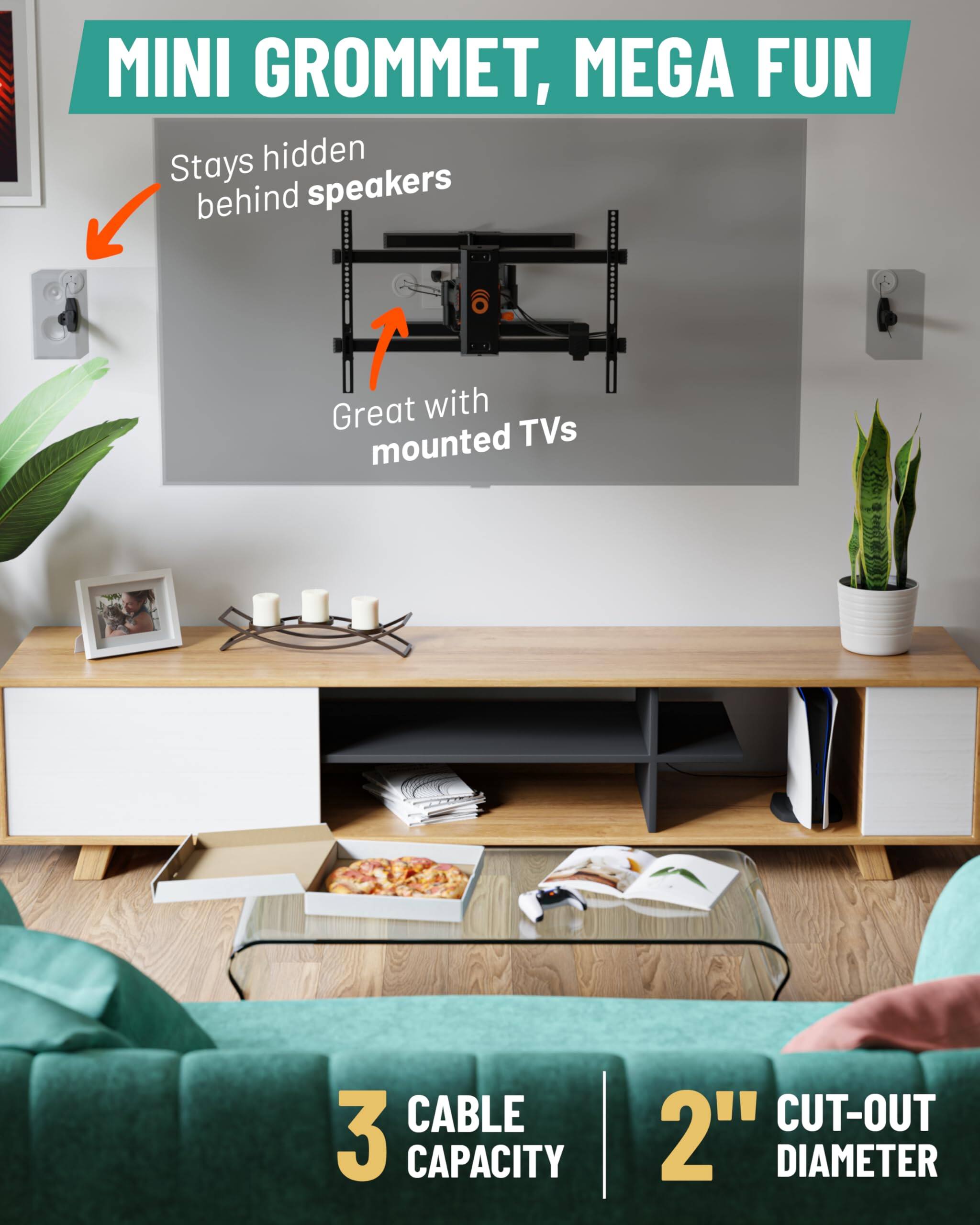 MINI GROMMET, MEGA FUN

- Stays hidden behind speakers
- Great with mounted TVs

3 CABLE CAPACITY

2" CUT-OUT DIAMETER