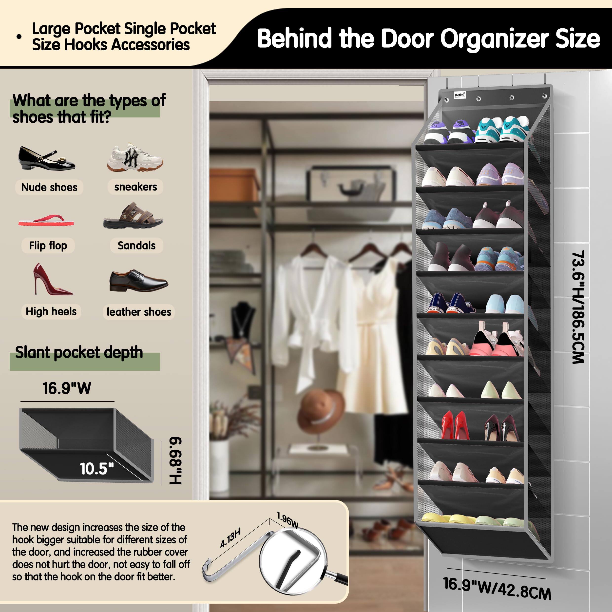 **Large Pocket Single Pocket Size Hooks Accessories**

**Behind the Door Organizer Size**

**What are the types of shoes that fit?**
- Nude shoes
- Sneakers
- Flip flop
- Sandals
- High heels
- Leather shoes

**Slant pocket depth**
- 16.9"W
- 10.5"

**The new design increases the size of the hook bigger suitable for different sizes of the door, and increased the rubber cover does not hurt the door, not easy to fall off so that the hook on the door fit better.**

**Dimensions:**
- 73.6"H/186.5CM
- 16.9"W/42.8CM

**Hook Dimensions:**
- 4.13H
- 1.96W
- 1.96W