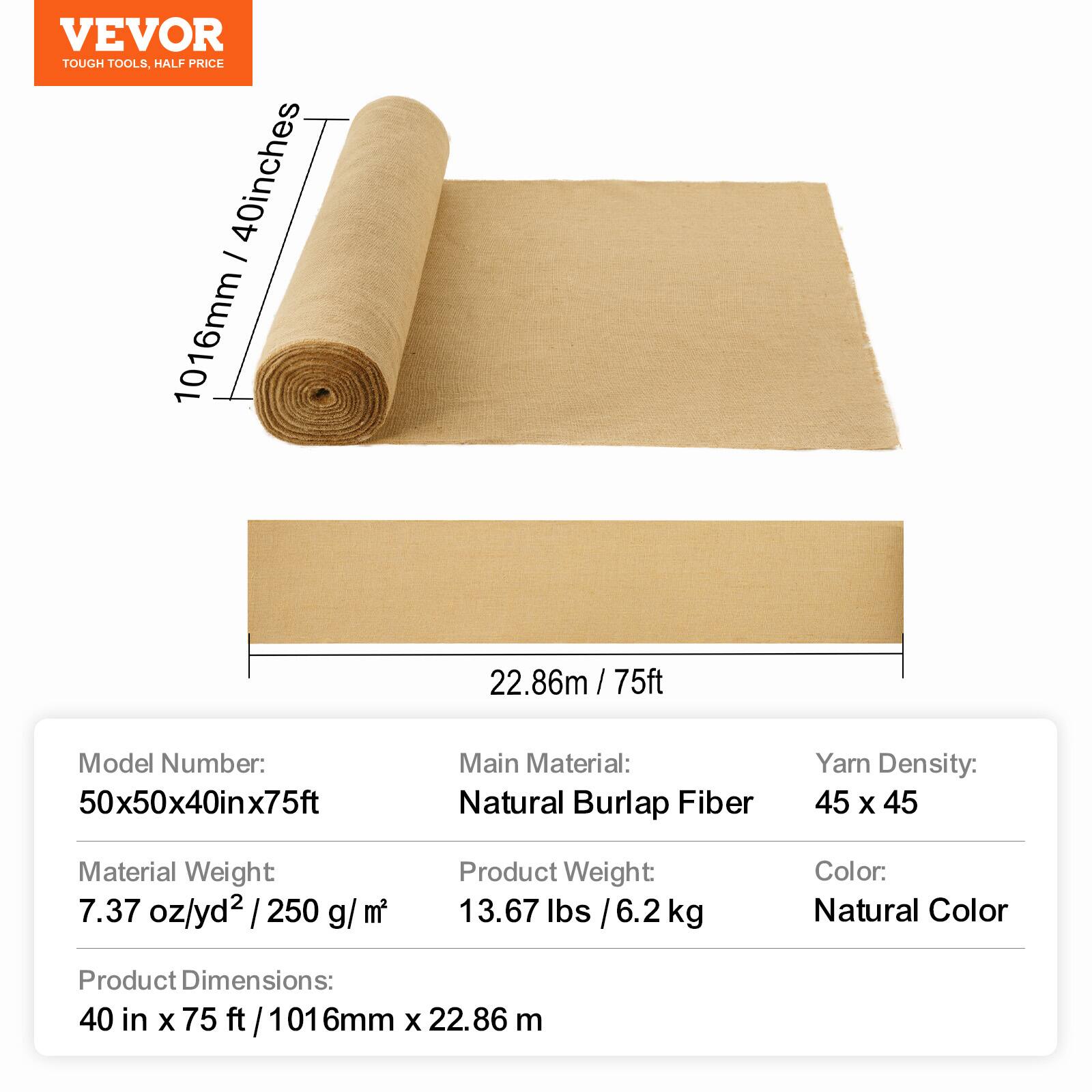 VEVOR TOUGH TOOLS, HALF PRICE

40 inches - 1016mm 22.86m / 75ft

Model Number: 50x50x40inx75ft

Main Material: Natural Burlap Fiber

Yarn Density: 45 x 45

Material Weight: 7.37 oz/yd² / 250 g/m²

Product Weight: 13.67 lbs / 6.2 kg

Color: Natural Color

Product Dimensions: 40 in x 75 ft / 1016mm x 22.86 m