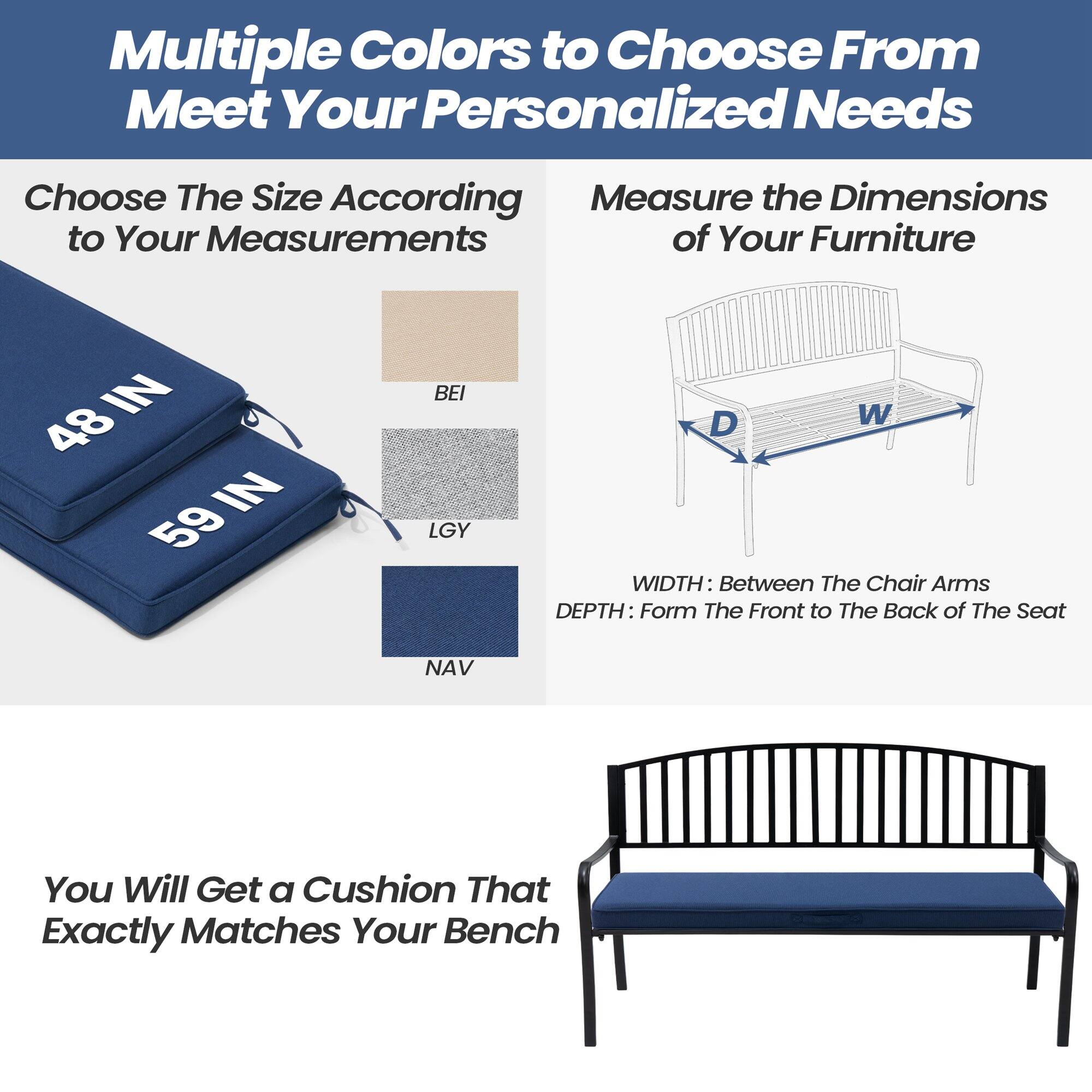 Multiple Colors to Choose From to Meet Your Personalized Needs

Choose The Size According to Your Measurements

48 IN  
59 IN

BEI  
LGY  
NAV

Measure the Dimensions of Your Furniture

WIDTH: Between The Chair Arms  
DEPTH: Form The Front to The Back of The Seat

You Will Get a Cushion That Exactly Matches Your Bench