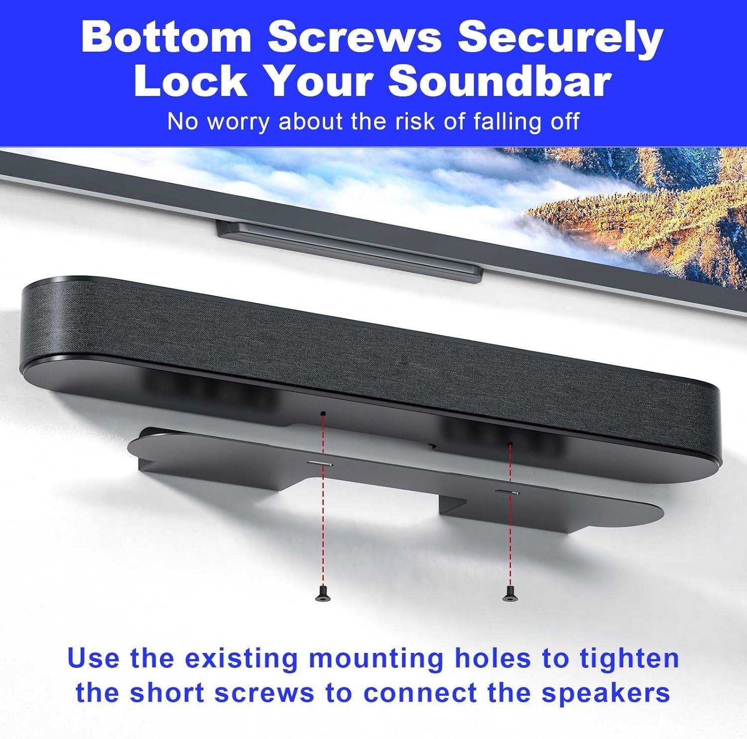 Bottom Screws Securely Lock Your Soundbar  
No worry about the risk of falling off  

Use the existing mounting holes to tighten the short screws to connect the speakers