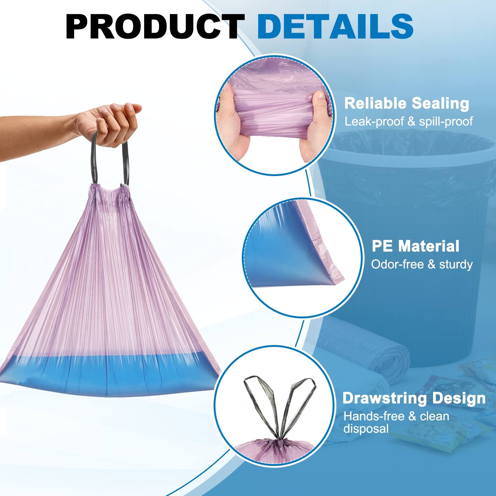 PRODUCT DETAILS

- Reliable Sealing
  - Leak-proof & spill-proof

- PE Material
  - Odor-free & sturdy

- Drawstring Design
  - Hands-free & clean disposal