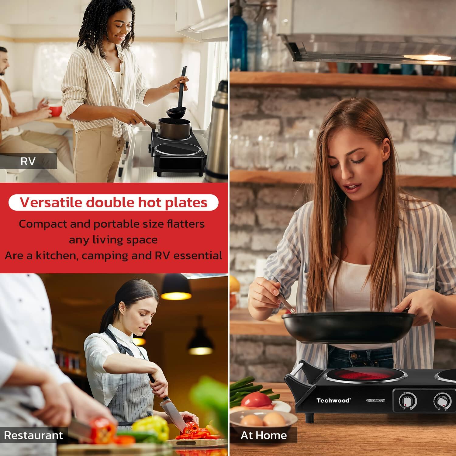 RV  
Versatile double hot plates  
Compact and portable size flatters any living space  
Are a kitchen, camping and RV essential  

Restaurant  
At Home  

Techwood