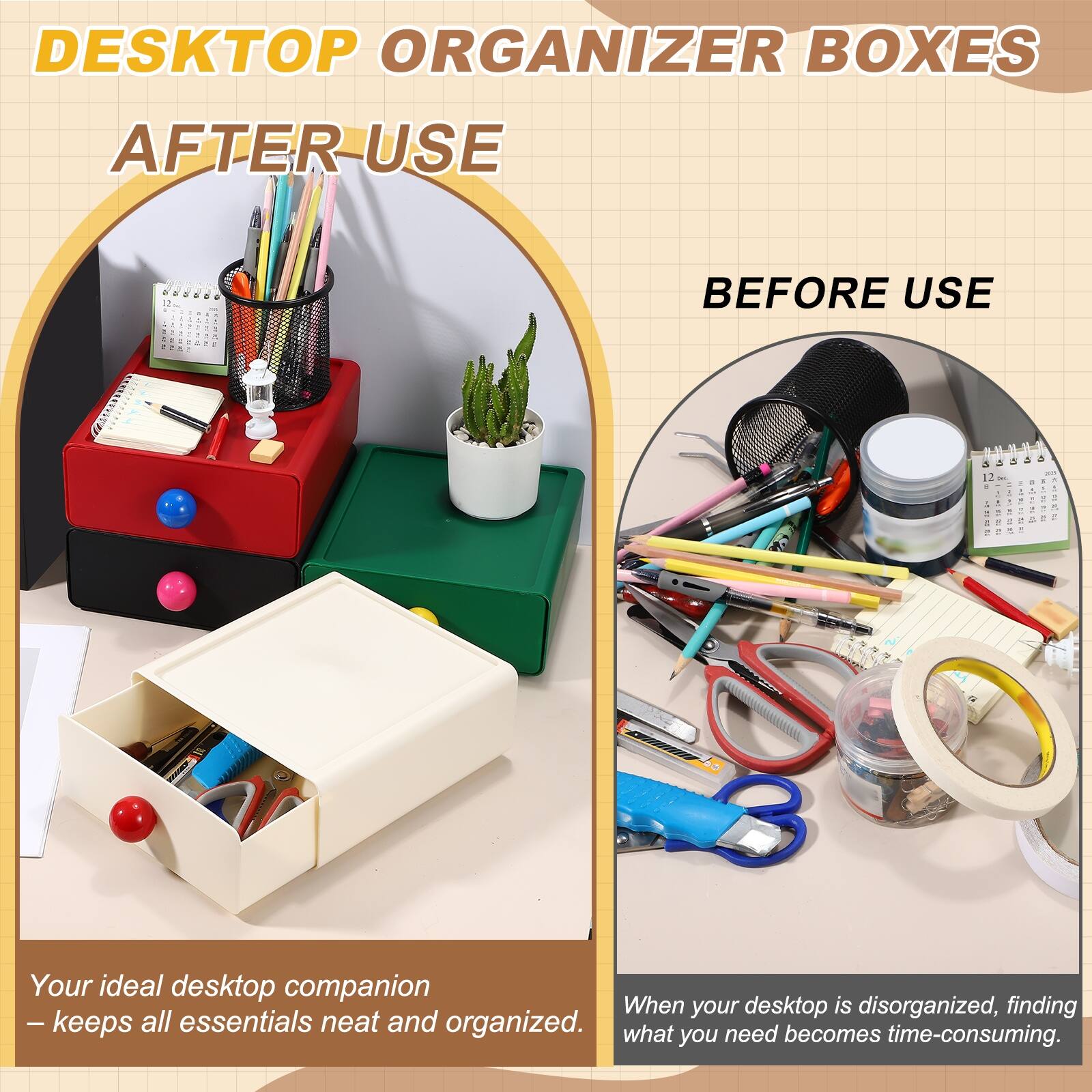 DESKTOP ORGANIZER BOXES

AFTER USE

Your ideal desktop companion  
— keeps all essentials neat and organized.

BEFORE USE

When your desktop is disorganized, finding what you need becomes time-consuming.