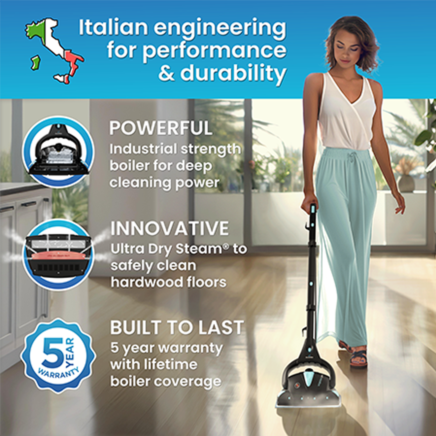 Italian engineering for performance & durability

POWERFUL Industrial strength boiler for deep cleaning power

INNOVATIVE Ultra Dry Steam to safely clean hardwood floors

BUILT TO LAST 5 year warranty with lifetime boiler coverage