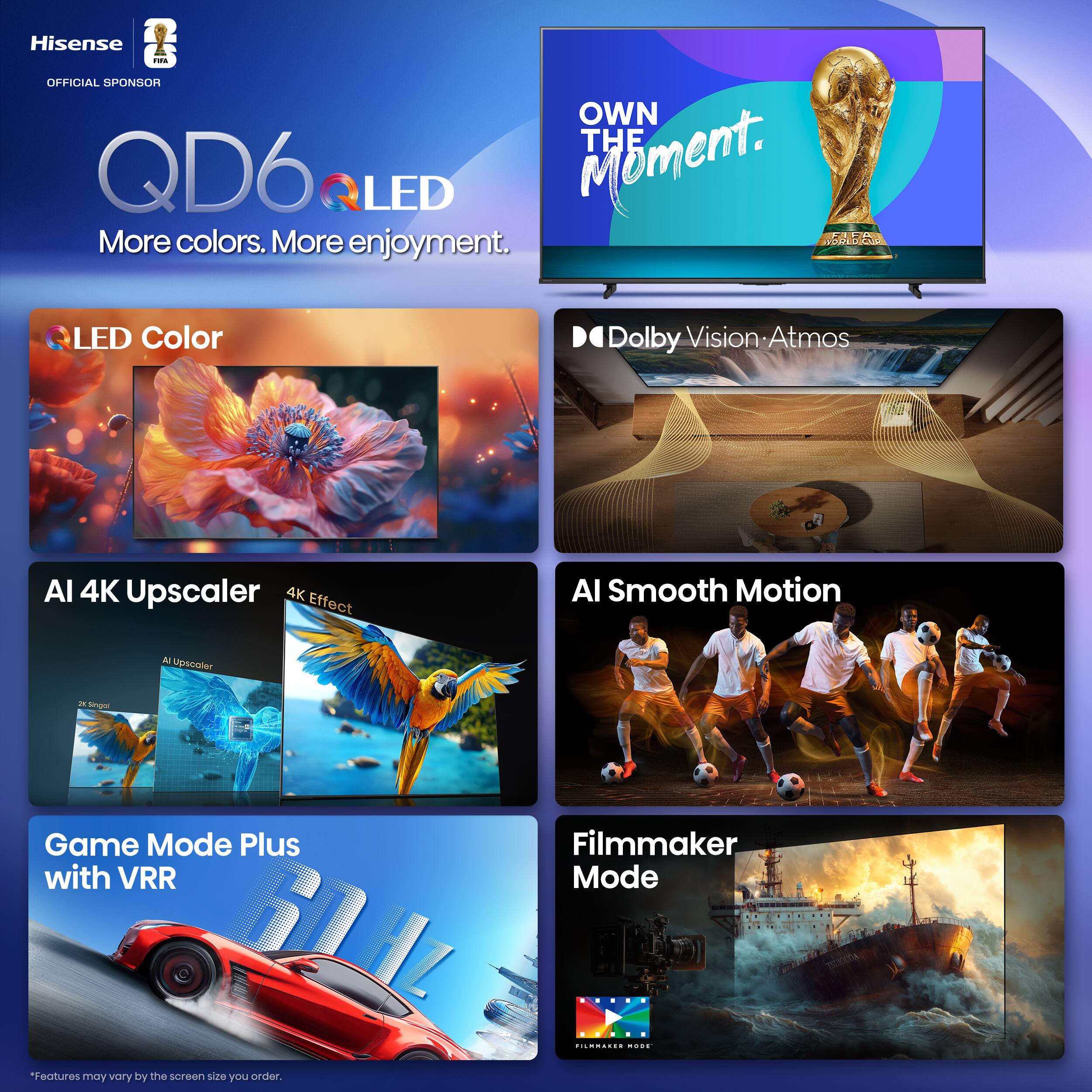 Hisense QD6 QLED  
OFFICIAL SPONSOR  
OWN THE MOMENT.  
More colors. More enjoyment.  

LED Color  
Dolby Vision • Atmos  
AI 4K Upscaler  
4K Effect  
AI Smooth Motion  
Game Mode Plus with VRR  
Filmmaker Mode  

*Features may vary by the screen size you order.