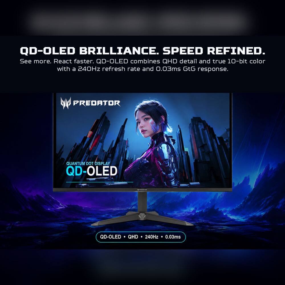 QD-OLED BRILLIANCE. SPEED REFINED.  
See more. React faster. QD-OLED combines QHD detail and true 10-bit color with a 240Hz refresh rate and 0.03ms GtG response.  

PREDATOR  
QUANTUM DOT DISPLAY QD-OLED  

QD-OLED QHD 240Hz 0.03ms