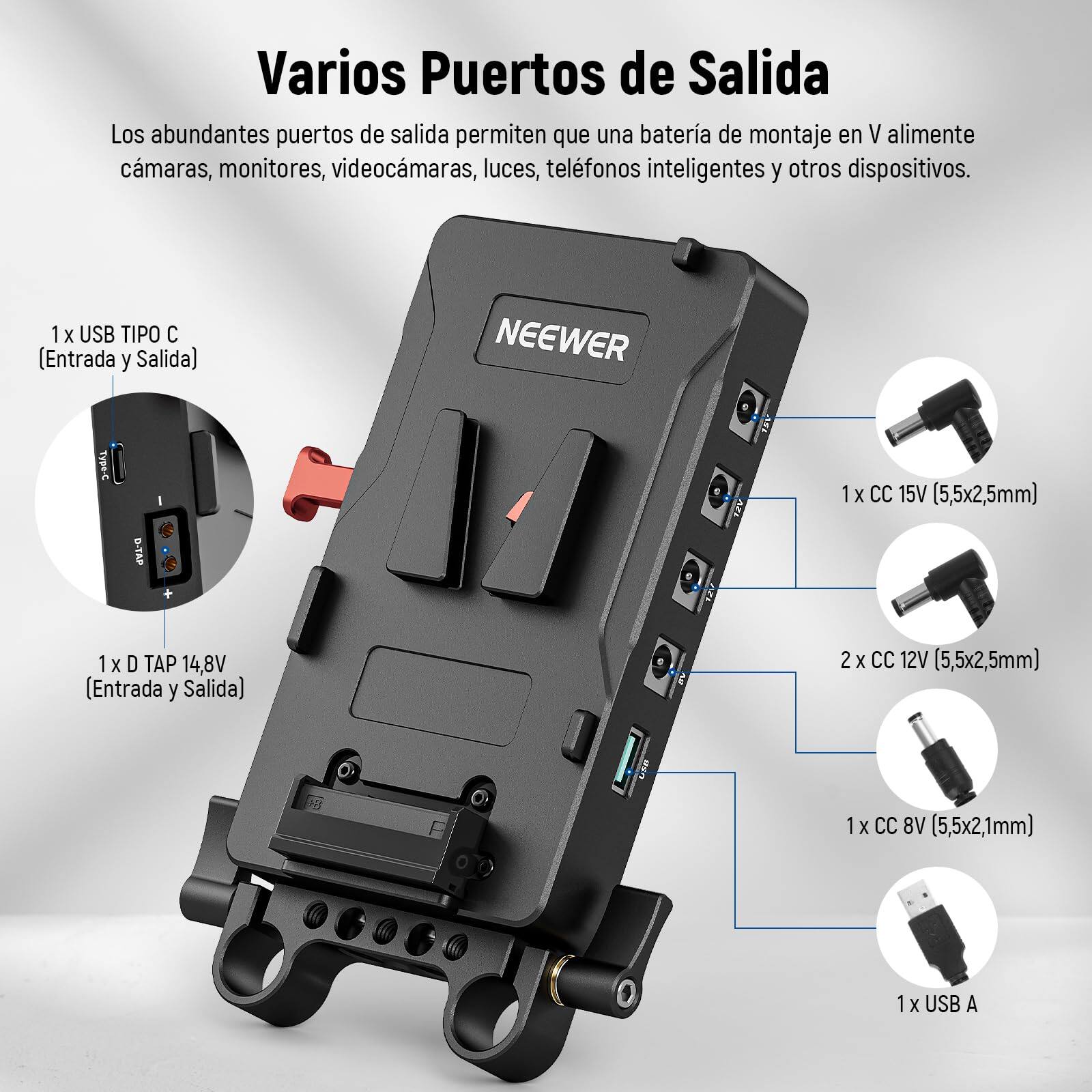 Varios Puertos de Salida

Los abundantes puertos de salida permiten que una batería de montaje en V alimente cámaras, monitores, videocámaras, luces, teléfonos inteligentes y otros dispositivos.

- 1 x USB TIPO C (Entrada y Salida)
- 1 x CC 15V (5,5x2,5mm)
- 1 x D TAP 14,8V (Entrada y Salida)
- 2 x CC 12V (5,5x2,5mm)
- 1 x CC 8V (5,5x2,1mm)
- 1 x USB A