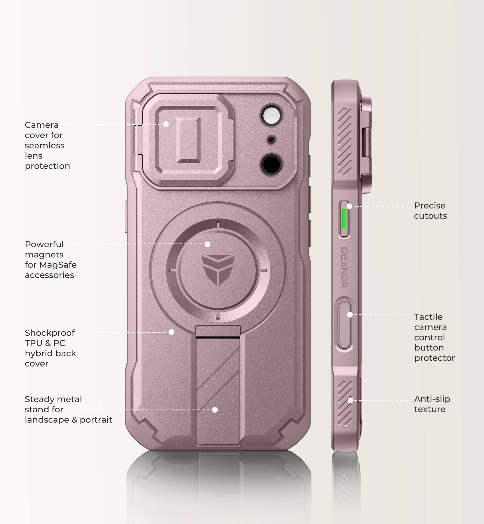 Camera cover for seamless lens protection  
Powerful magnets for MagSafe accessories  
Shockproof TPU & PC hybrid back cover  
DEXNOR  
Precise cutouts  
Tactile camera control button protector  
Steady metal stand for landscape & portrait  
Anti-slip texture