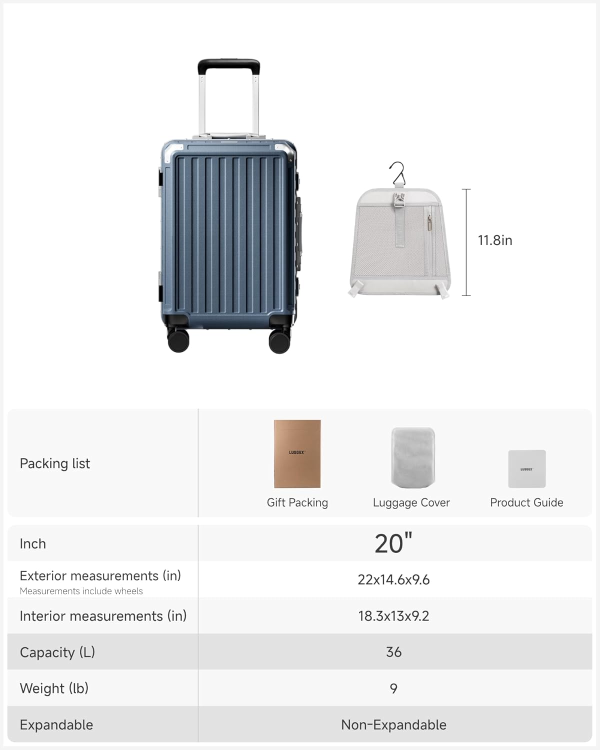 Packing list

Gift Packing Luggage Cover Product Guide

Inch

Exterior measurements (in)
Measurements include wheels
20" 22x14.6x9.6

Interior measurements (in)
18.3x13x9.2

Capacity (L)
36

Weight (lb)
9

Expandable
Non-Expandable