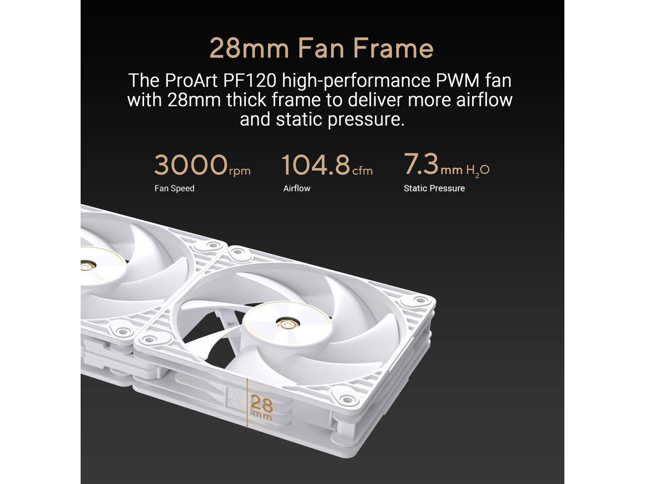 28mm Fan Frame  
The ProArt PF120 high-performance PWM fan with 28mm thick frame to deliver more airflow and static pressure.  

3000 rpm Fan Speed  
104.8 cfm Airflow  
7.3 mm H2O Static Pressure