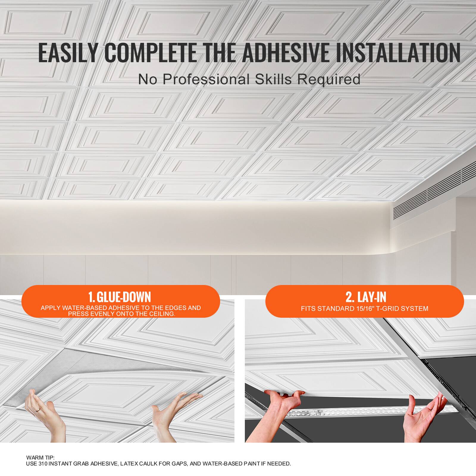 EASILY COMPLETE THE ADHESIVE INSTALLATION  
No Professional Skills Required

1. GLUE-DOWN  
APPLY WATER-BASED ADHESIVE TO THE EDGES AND PRESS EVENLY ONTO THE CEILING.

2. LAY-IN  
FITS STANDARD 15/16" T-GRID SYSTEM

WARM TIP:  
USE 310 INSTANT GRAB ADHESIVE, LATEX CAULK FOR GAPS, AND WATER-BASED PAINT IF NEEDED.