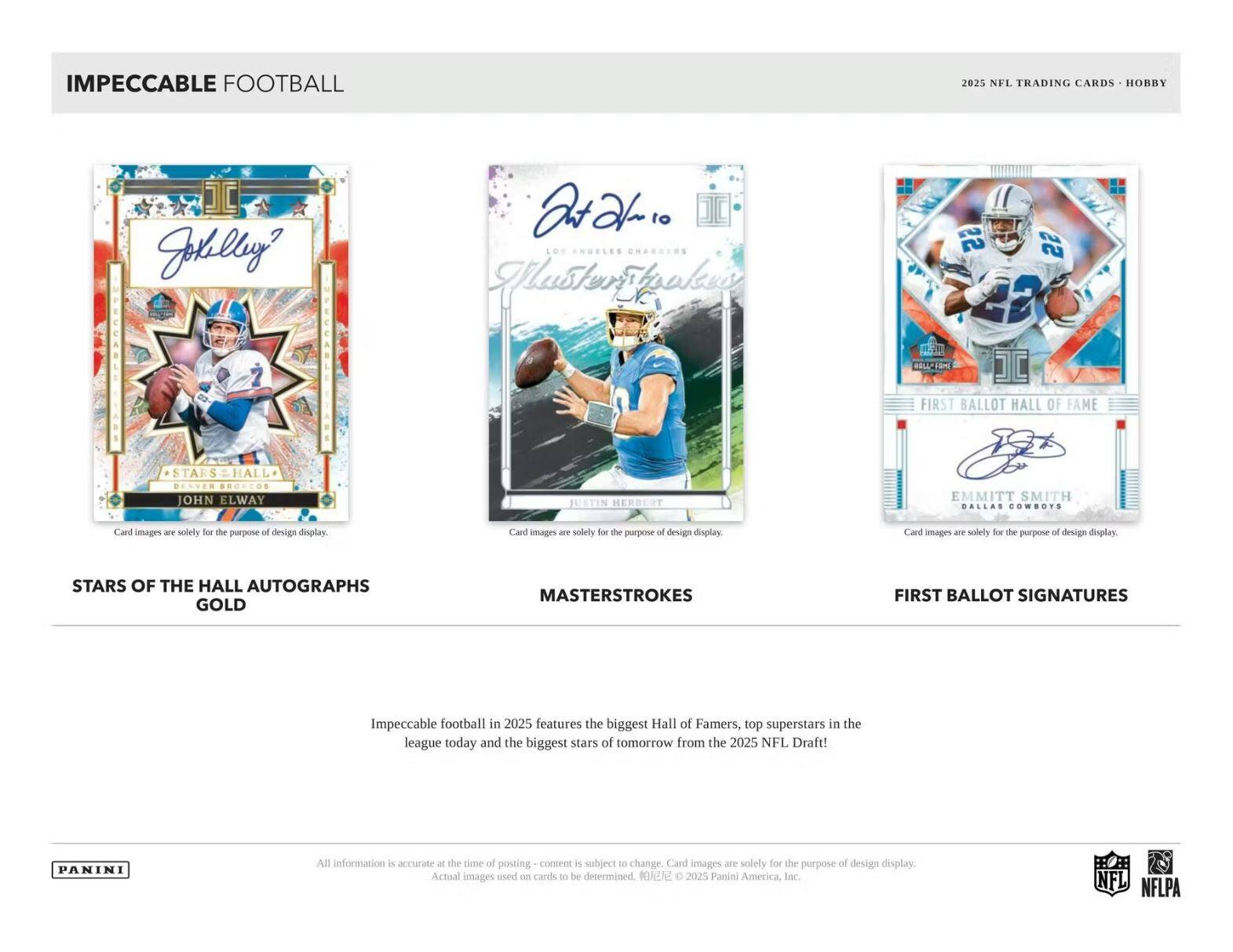IMPECCABLE FOOTBALL  
2025 NFL TRADING CARDS - HOBBY  

**STARS OF THE HALL AUTOGRAPHS GOLD**  
- John Elway  
- Justin Herbert  
- Emmitt Smith  

**MASTERSTROKES**  
- Patrick Mahomes  

**FIRST BALLOT SIGNATURES**  
- John Elway  

Impeccable football in 2025 features the biggest Hall of Famers, top superstars in the league today and the biggest stars of tomorrow from the 2025 NFL Draft!  

All information is accurate at the time of posting - content is subject to change. Card images are solely for the purpose of design display. Actual images used on cards to be determined. ©2025 Panini America, Inc.  

NFL NFLPA