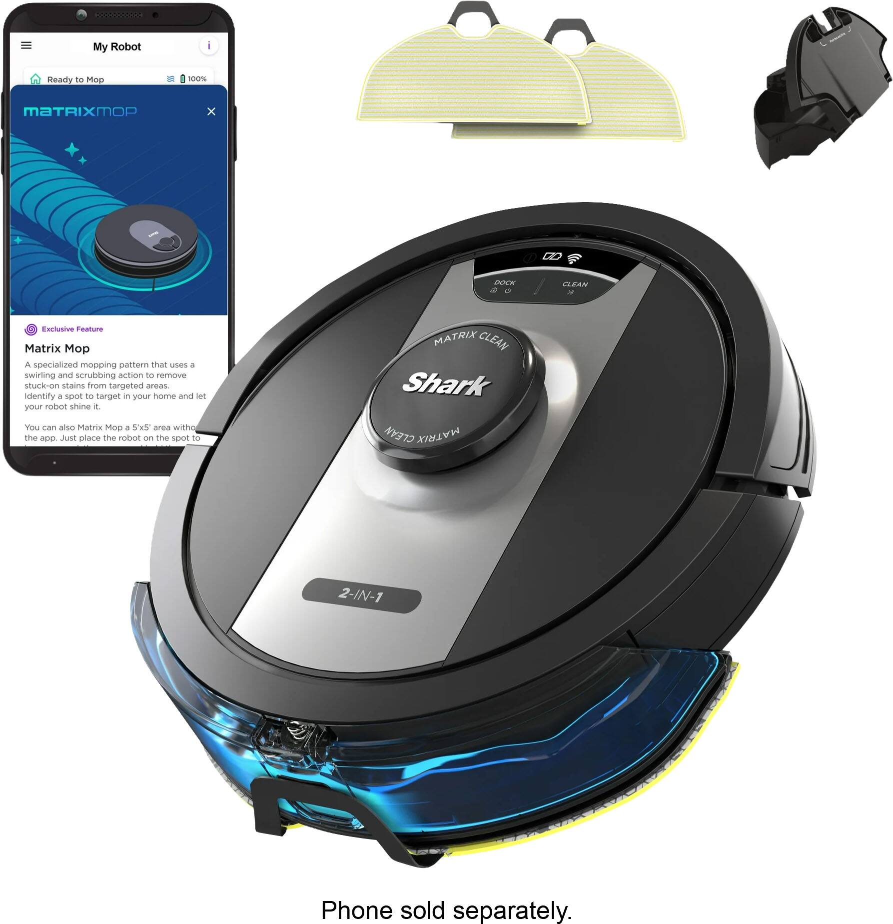My Robot  
Ready to Mop  
100%  
MATRIXMOP  
X  
DOCK  
CLEAN  

Exclusive Feature Matrix Mop  
A specialized mopping pattern that uses a swirling and scrubbing action to remove stuck-on stains from targeted areas. Identify a spot to target in your home and let your robot shine it. You can also Matrix Mop a 5'x5' area with the app. Just place the robot on the spot to  

MATRIX CLEAN Shark CLEAN MATRIX  
2-IN-1  

Phone sold separately.
