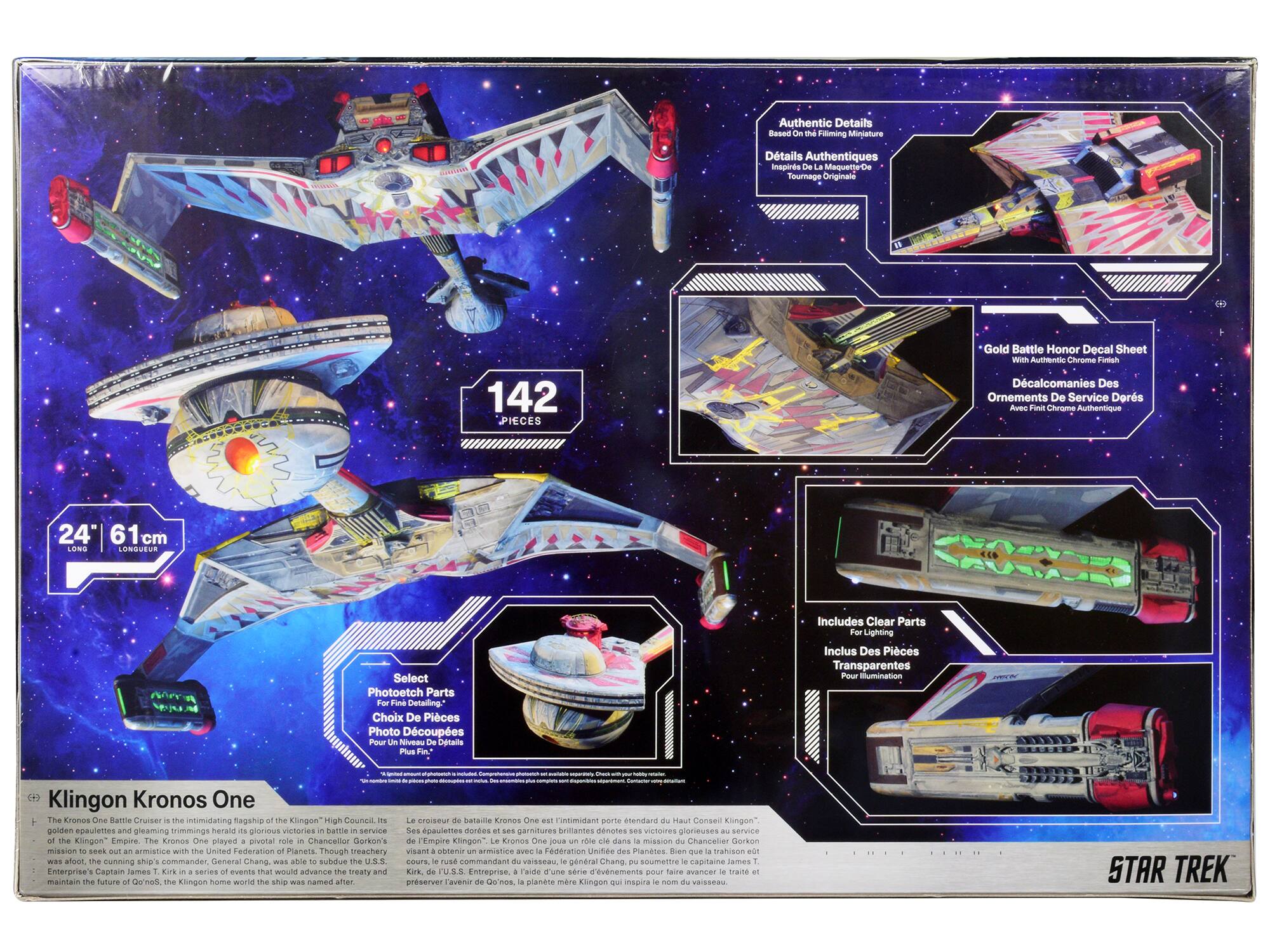Authentic Details  
Eased Miming  
Minature Details  
Authentiques  
inspirés d'après le tournage original  

142 Pièces  

Gold Battle Honor Decal Sheet  
With Authentic Chrome Finish  
Décals de Combat d'Honneur  
Avec Finition Chrome Authentique  

24" 61cm Longueur  

Select Photoetch Parts  
For Fine Detailing  
Choix De Pièces Photo Découpées  
Pour Niveau Détails Plus Fins  

Includes Clear Parts  
For Lighting  
Inclus Des Pièces Transparentes  
Pour Illumination  

Klingon Kronos One  
Le Kronos One Battle Cruiser est l'impressionnant pavillon de la flotte du Haut Conseil Klingon. Il a joué un rôle pivot dans la mission du Chancelier Gorkon pour obtenir une armistice avec la Fédération Unie des Planètes. Bien que la tentative de traité échoue, le Kronos One est un symbole de l'empire Klingon.  

STAR TREK