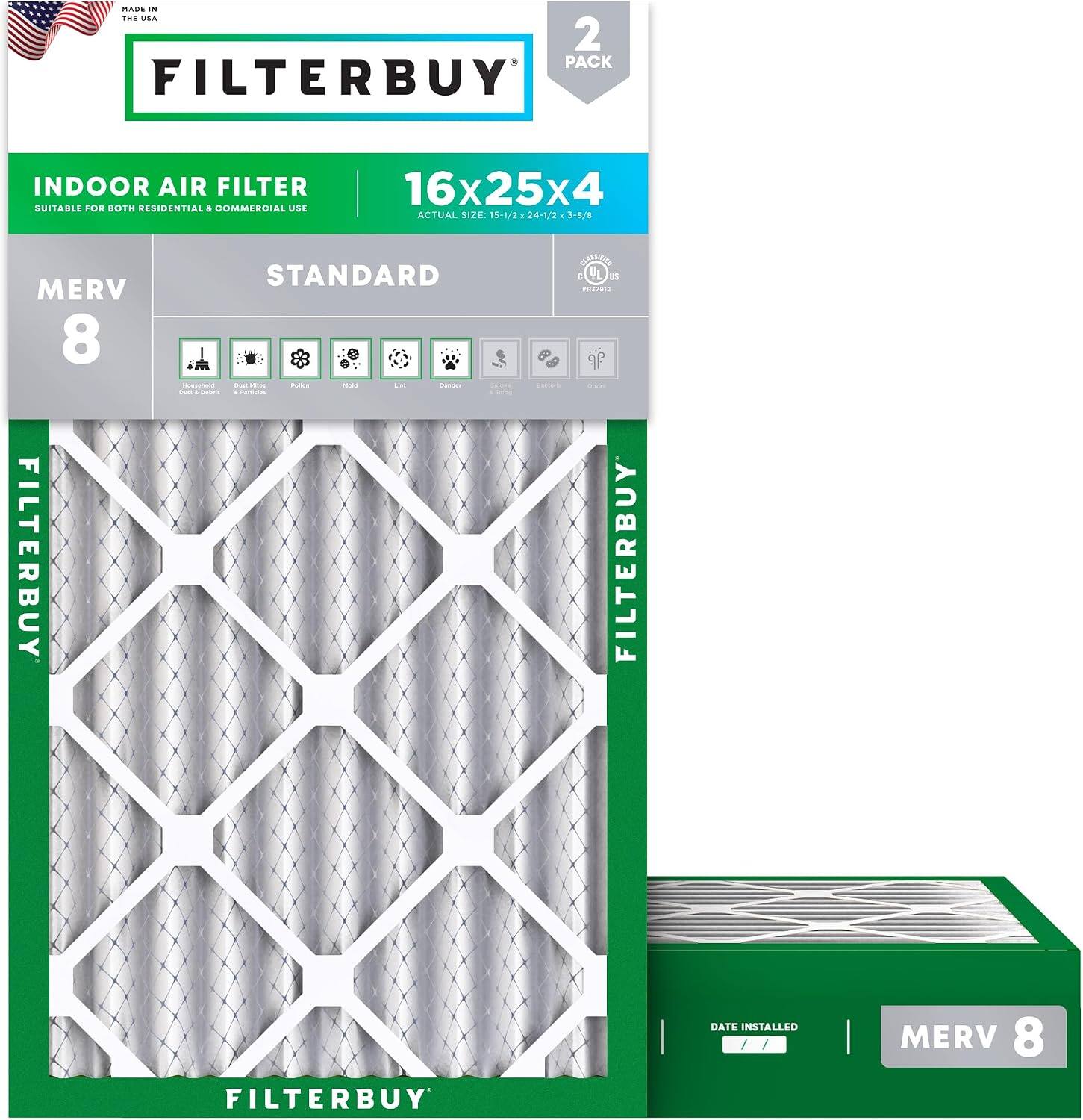 MADE IN THE USA

FILTERBUY

INDOOR AIR FILTER
SUITABLE FOR BOTH RESIDENTIAL & COMMERCIAL USE

16x25x4
ACTUAL SIZE: 15-1/2 x 24-1/2 x 3/8

MERV 8
STANDARD

FILTERBUY

2 PACK

FILTERBUY

DATE INSTALLED

MERV 8