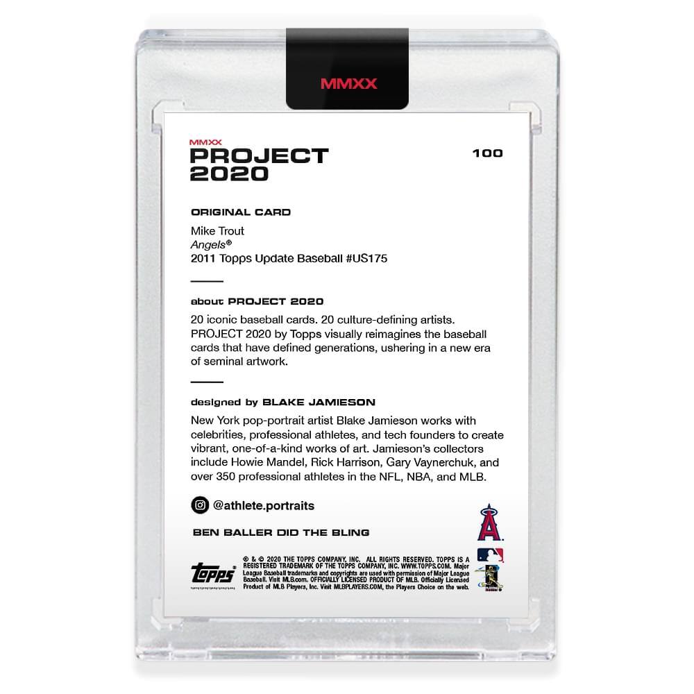 **MMXX PROJECT 2020**

**100**

**ORIGINAL CARD**

Mike Trout  
Angels®  
2011 Topps Update Baseball #US175

---

**about PROJECT 2020**

20 iconic baseball cards, 20 culture-defining artists.  
PROJECT 2020 by Topps visually reimagines the baseball cards that have defined generations, ushering in a new era of seminal artwork.

---

**designed by BLAKE JAMIESON**

New York pop-portrait artist Blake Jamieson works with celebrities, professional athletes, and tech founders to create vibrant, one-of-a-kind works of art. Jamieson's collectors include Howie Mandel, Rick Harrison, Gary Vaynerchuk, and over 350 professional athletes in the NFL, NBA, and MLB.

@athlete.portraits

---

**BEN BALLER DID THE BLING**

---

**© & ™ 2020 THE TOPPS COMPANY, INC. ALL RIGHTS RESERVED. TOPPS IS A REGISTERED TRADEMARK OF THE TOPPS COMPANY, INC. WWW.TOPPS.COM. Major League Baseball and MLB and the MLB logo are trademarks of Major League Baseball Properties, Inc.
