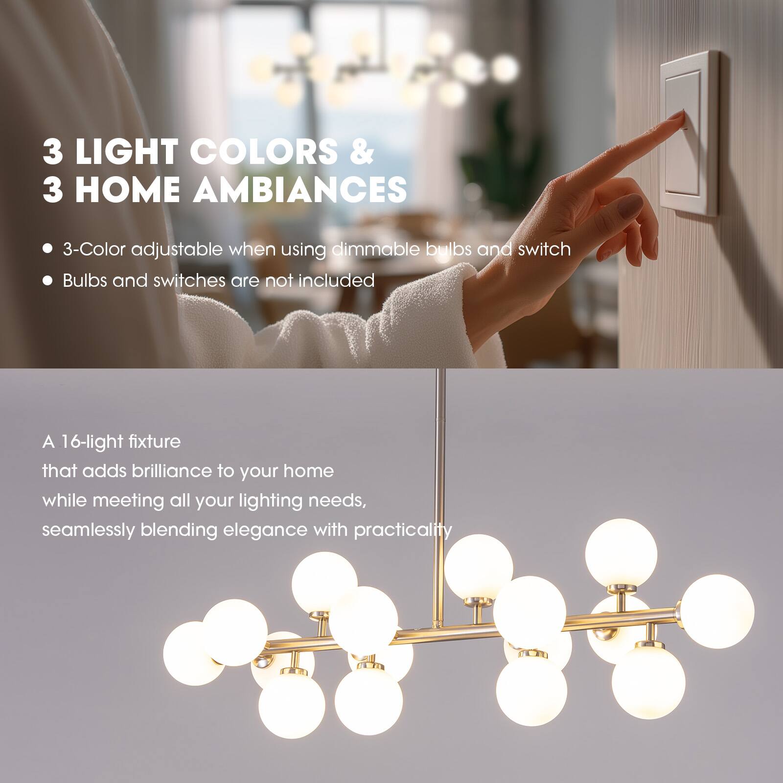 3 LIGHT COLORS & 3 HOME AMBIANCES

- 3-Color adjustable when using dimmable bulbs and switch
- Bulbs and switches are not included

A 16-light fixture that adds brilliance to your home while meeting all your lighting needs, seamlessly blending elegance with practicality