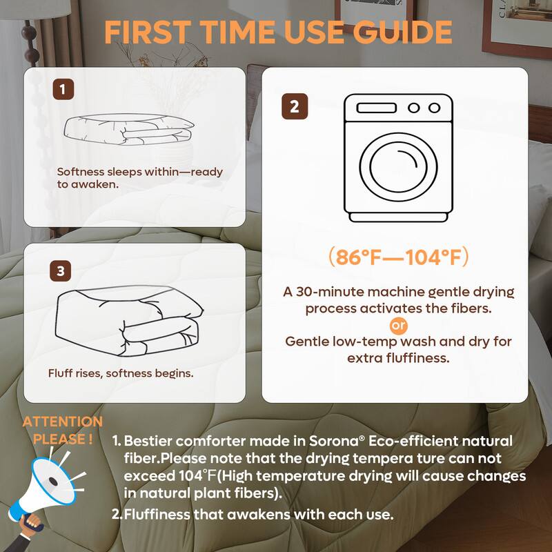 **FIRST TIME USE GUIDE**

1. Softness sleeps within—ready to awaken.

2. (86°F—104°F)

3. Fluff rises, softness begins.

A 30-minute machine gentle drying process activates the fibers.  
or Gentle low-temp wash and dry for extra fluffiness.

**ATTENTION PLEASE!**

1. Bestier comforter made in Sorona® Eco-efficient natural fiber. Please note that the drying temperature can not exceed 104°F (High temperature drying will cause changes in natural plant fibers).

2. Fluffiness that awakens with each use.