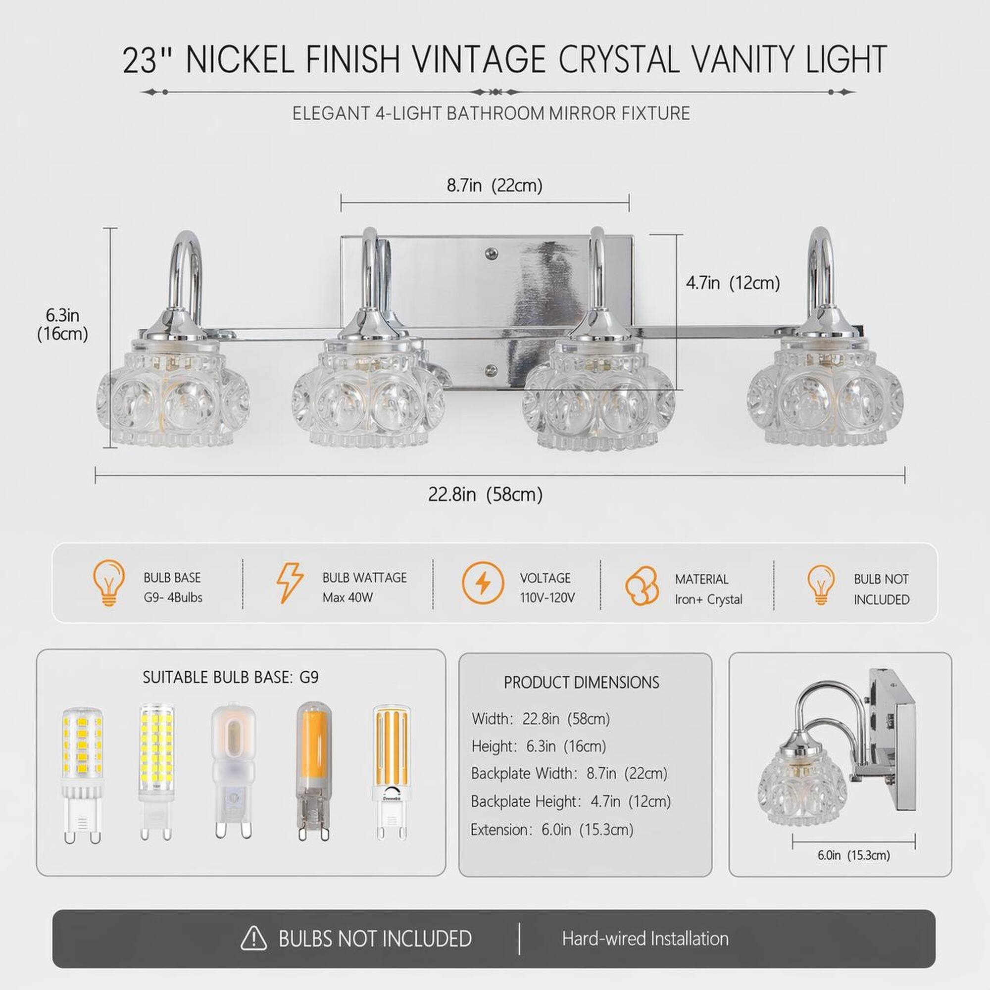 23" Nickel Finish Vintage Crystal Vanity Light  
Elegant 4-Light Bathroom Mirror Fixture  

8.7in (22cm)  
6.3in (16cm)  
4.7in (12cm)  
22.8in (58cm)  

Bulb Base: G9 - 4Bulbs  
Bulb Wattage: Max 40W  
Voltage: 110V-120V  
Material: Iron + Crystal  
Bulb Not Included  

Suitable Bulb Base: G9  

Product Dimensions:  
Width: 22.8in (58cm)  
Height: 6.3in (16cm)  
Backplate Width: 8.7in (22cm)  
Backplate Height: 4.7in (12cm)  
Extension: 6.0in (15.3cm)  

Bulbs Not Included  
Hard-wired Installation