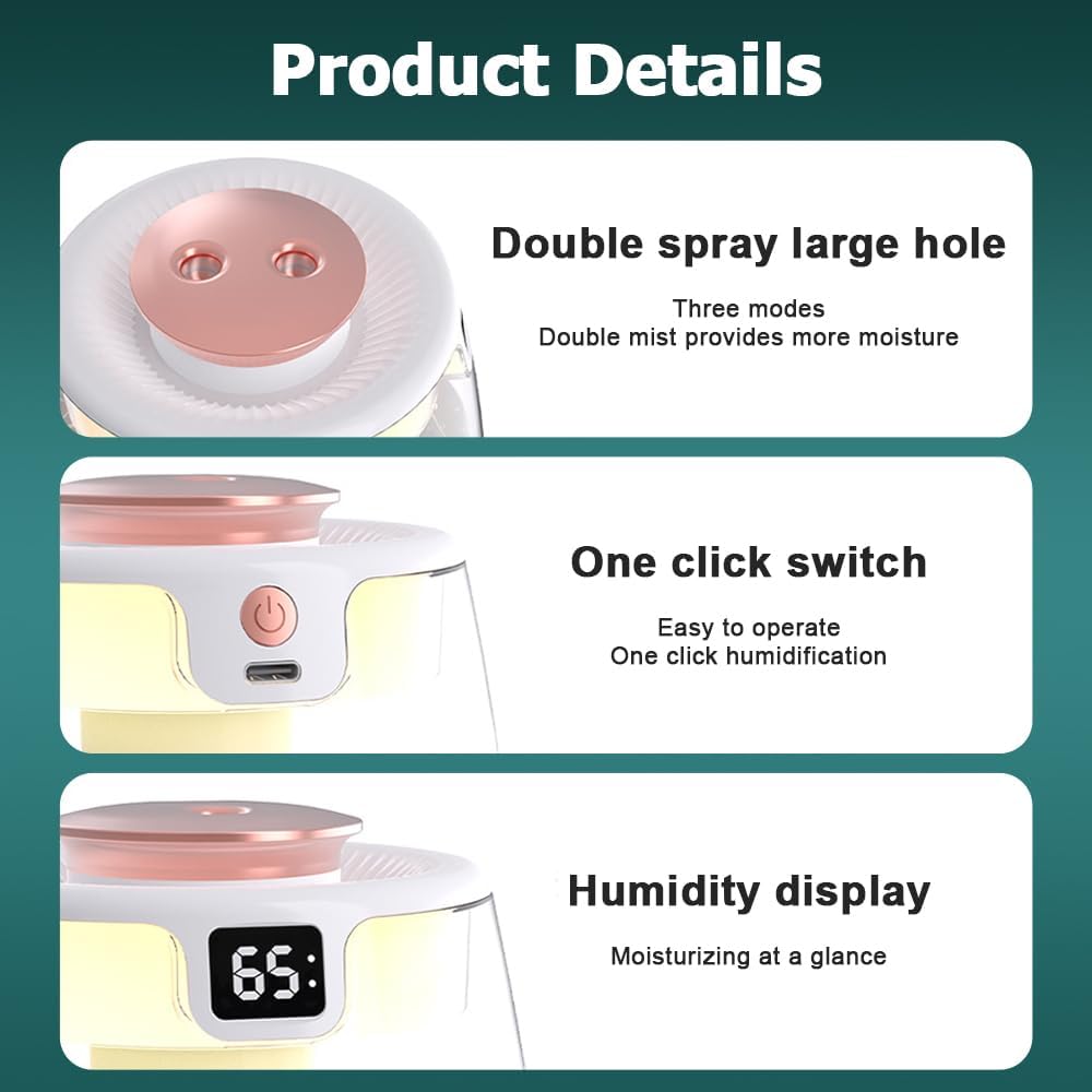 Product Details

- Double spray large hole
  - Three modes
  - Double mist provides more moisture

- One click switch
  - Easy to operate
  - One click humidification

- Humidity display
  - Moisturizing at a glance