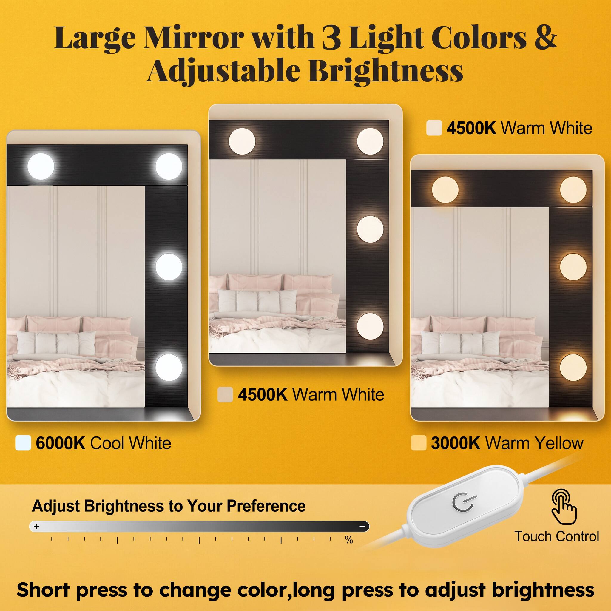 Large Mirror with 3 Light Colors & Adjustable Brightness

4500K Warm White
4500K Warm White
6000K Cool White
3000K Warm Yellow

Adjust Brightness to Your Preference
Touch Control
Short press to change color, long press to adjust brightness