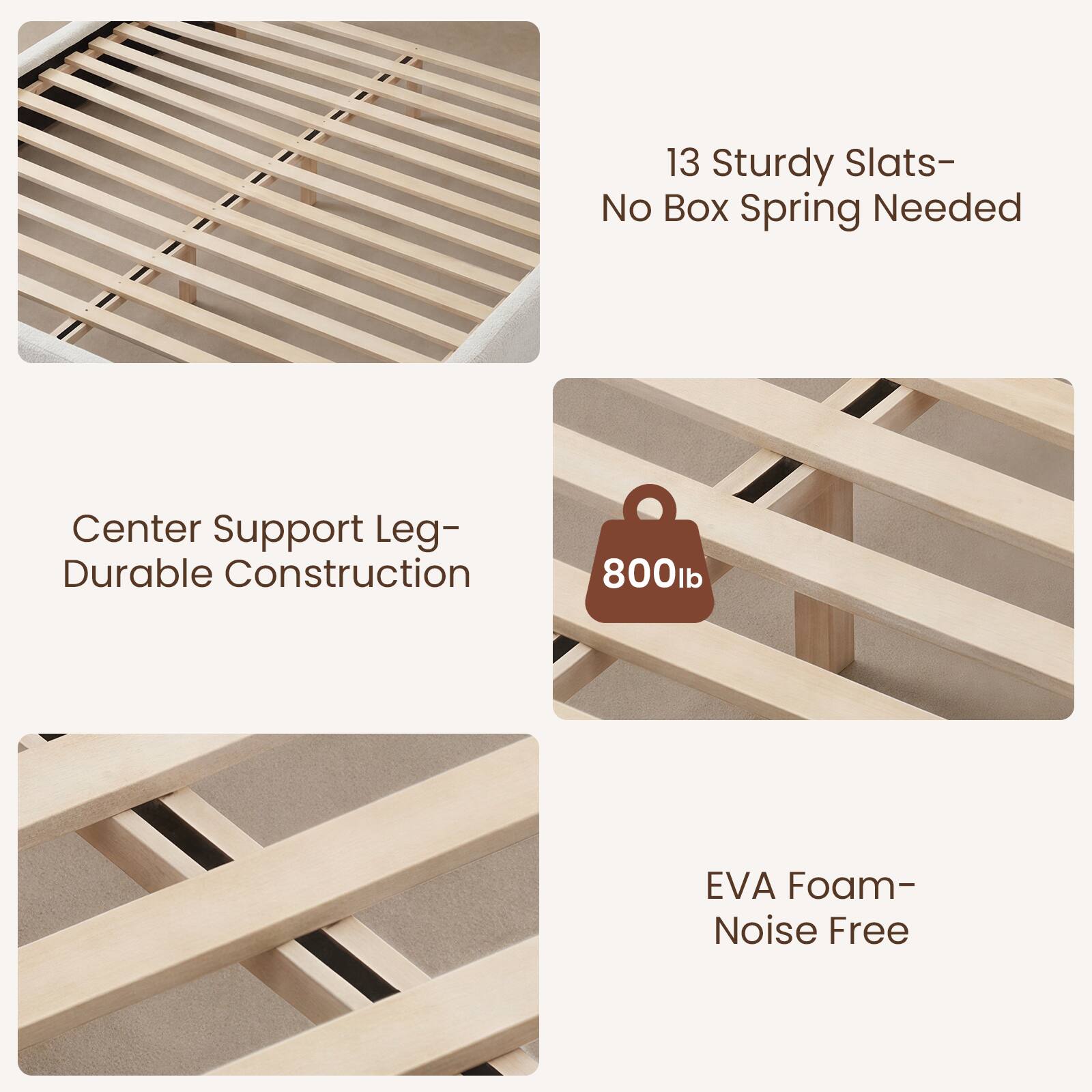 13 Sturdy Slats- No Box Spring Needed  
Center Support Leg- Durable Construction  
800lb EVA Foam- Noise Free
