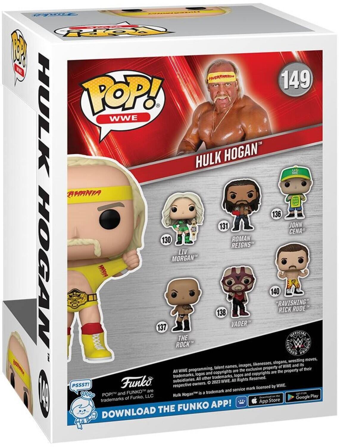 P F HULKAMANIA 149 HULK POP! WWE HULK HOGAN  
UG ME AMANIA 136 131 JOHN CENA 130 ROMAN REIGNS LIV MORGAN HOGAN BOOer MNIA 137 ROCK THE 138 VADER 140 RAVISHING RICK CENSED OFFICIAL W RUDE  

god wrestling moves, likenesses, slogans, its talent names, images, property of WWE and WWE programming, the exclusive property of their All copyrights are the logos and and copyrights trademarks, other trademarks, logos Reserved. subsidiaries. All All Rights Funk 2023 WWE. PSSSTI respective owners. WWE. mark licensed by are trademark and service POPM and FUNKO HoganM is a LLC Hulk Play trademarks of Funko, Google App Store FUNKO APP! DOWNLOAD THE FUNKO APP!  

All WWE programming, talent names, images, likenesses, slogans, wrestling moves, trademarks, logos and copyrights are the exclusive property of WWE and its subsidiaries. All other trademarks, logos and copyrights are the property of their respective owners. © 2023 WWE. Hulk Hogan™ is