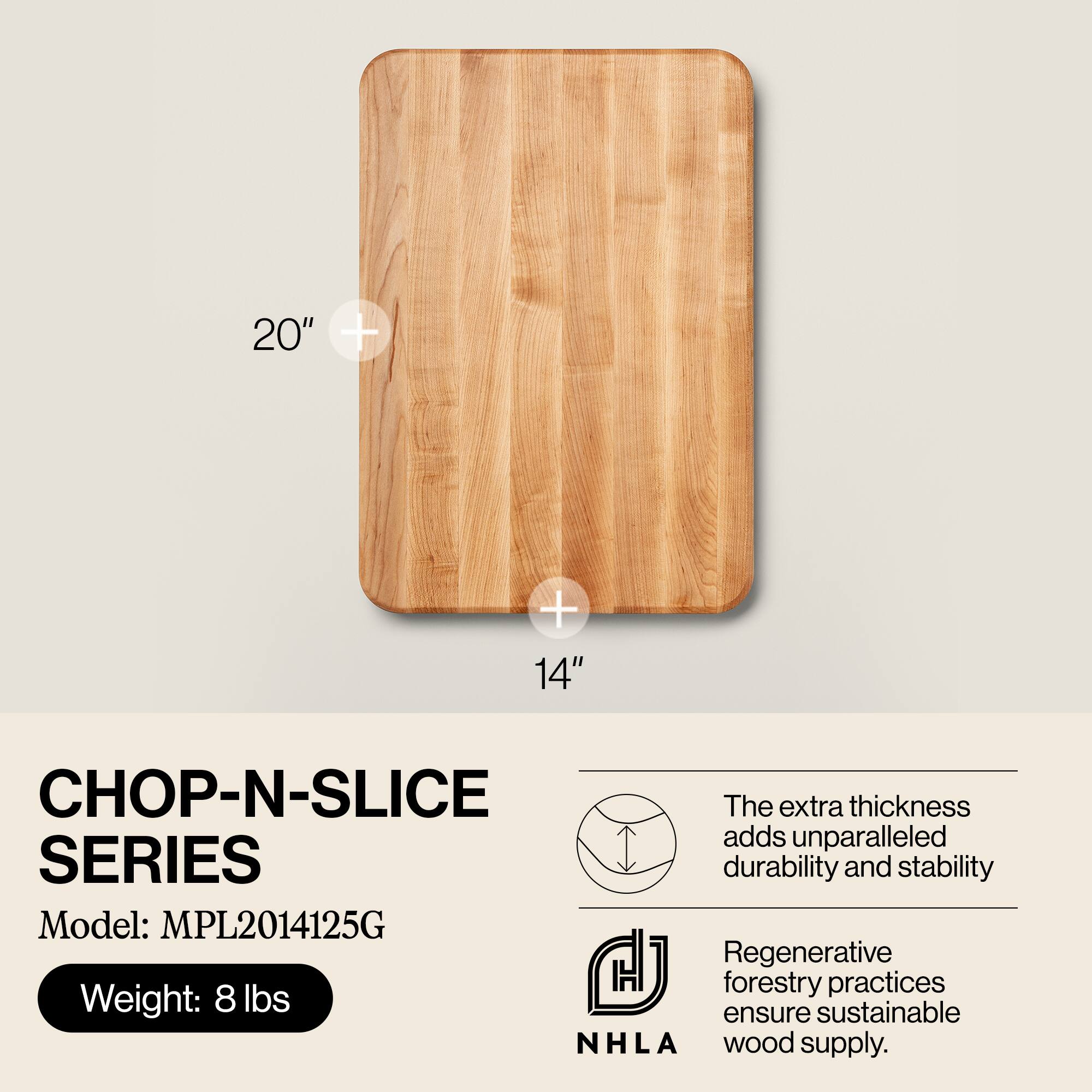 20" + 14"  
CHOP-N-SLICE SERIES  
Model: MPL2014125G  
Weight: 8 lbs  

The extra thickness adds unparalleled durability and stability.  
Regenerative forestry practices ensure sustainable wood supply.