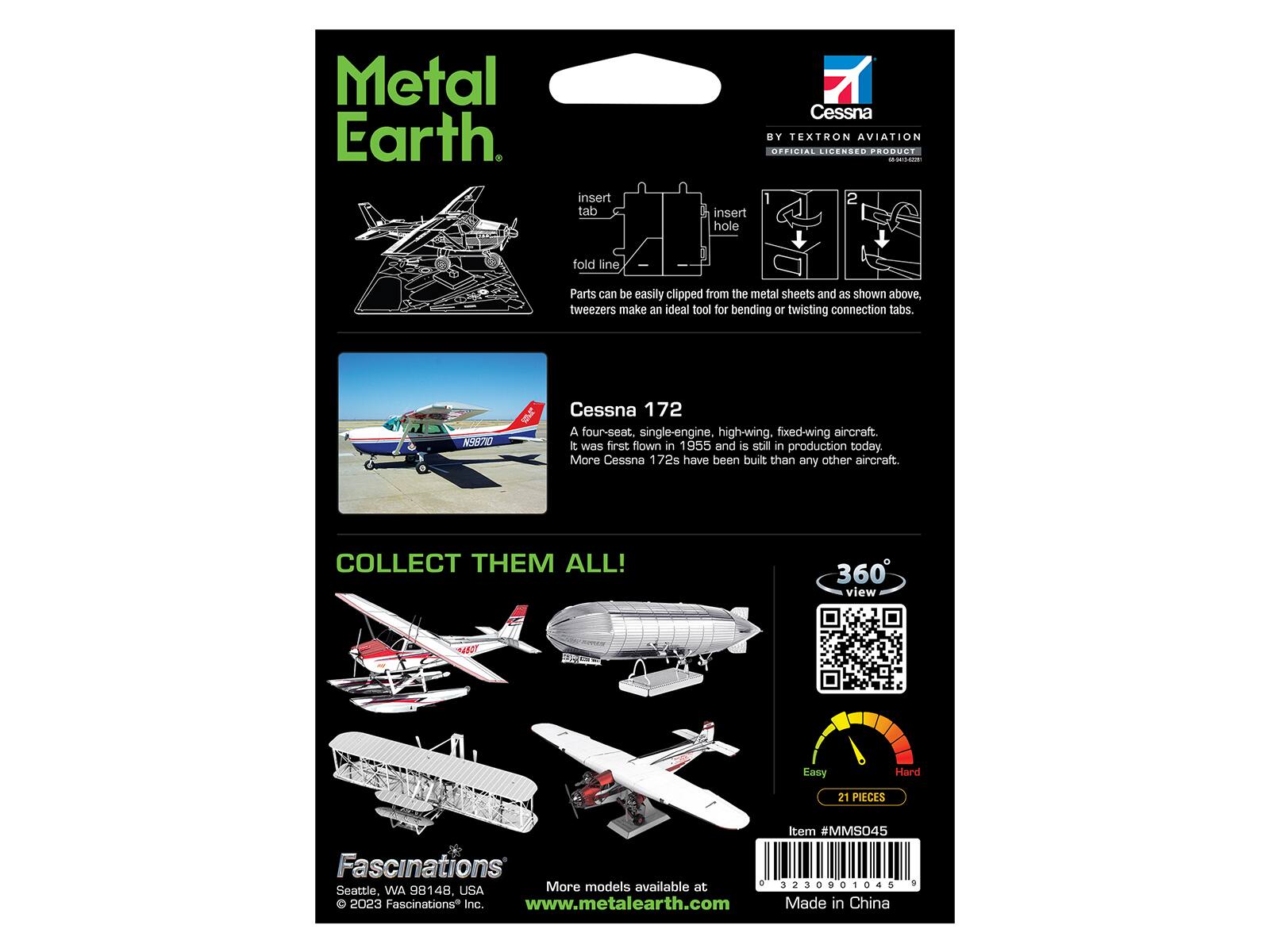 Metal Earth

insert tab
7 Cessna BY TEXTRON AVIATION OFFICIAL LICENSED PRODUCT HOBISMOCCHOLICE.COM 2 insert hole
fold line

Parts can be easily clipped from the metal sheets and as shown above, tweezers make an ideal tool for bending or twisting connection tabs.

N98710
Cessna 172 A four-seat, single-engine, high-wing, fixed-wing aircraft. It was first flown in 1955 and is still in production today. More Cessna 172s have been built than any other aircraft.

COLLECT THEM ALL!

360 view
Easy
Hard
21 PIECES
Item #MMS045 Fascinations Inc. 3230901045 9 Seattle, WA 98148, USA More models available at www.metalearth.com Made in China