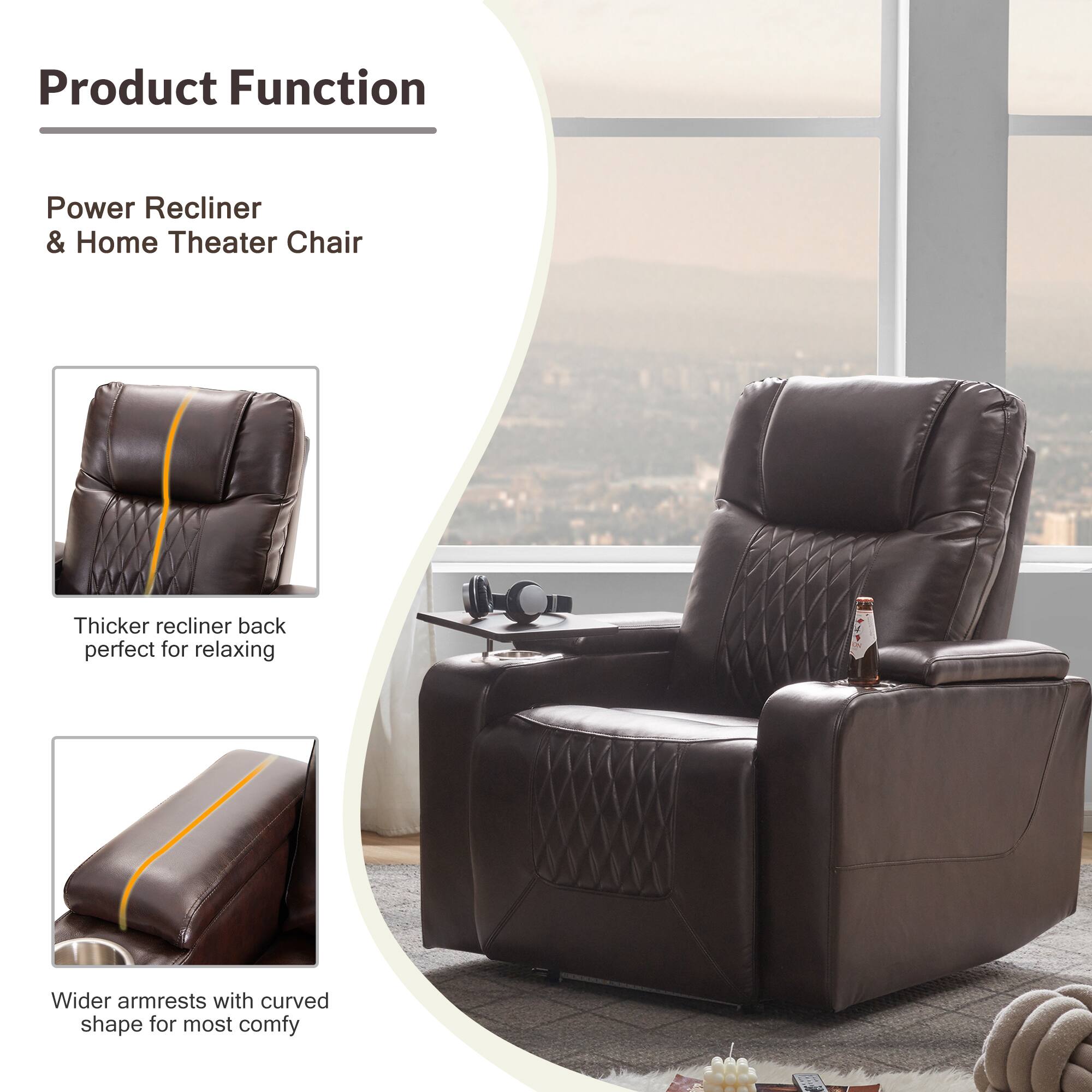 Product Function

Power Recliner & Home Theater Chair

Thicker recliner back perfect for relaxing

Wider armrests with curved shape for most comfy