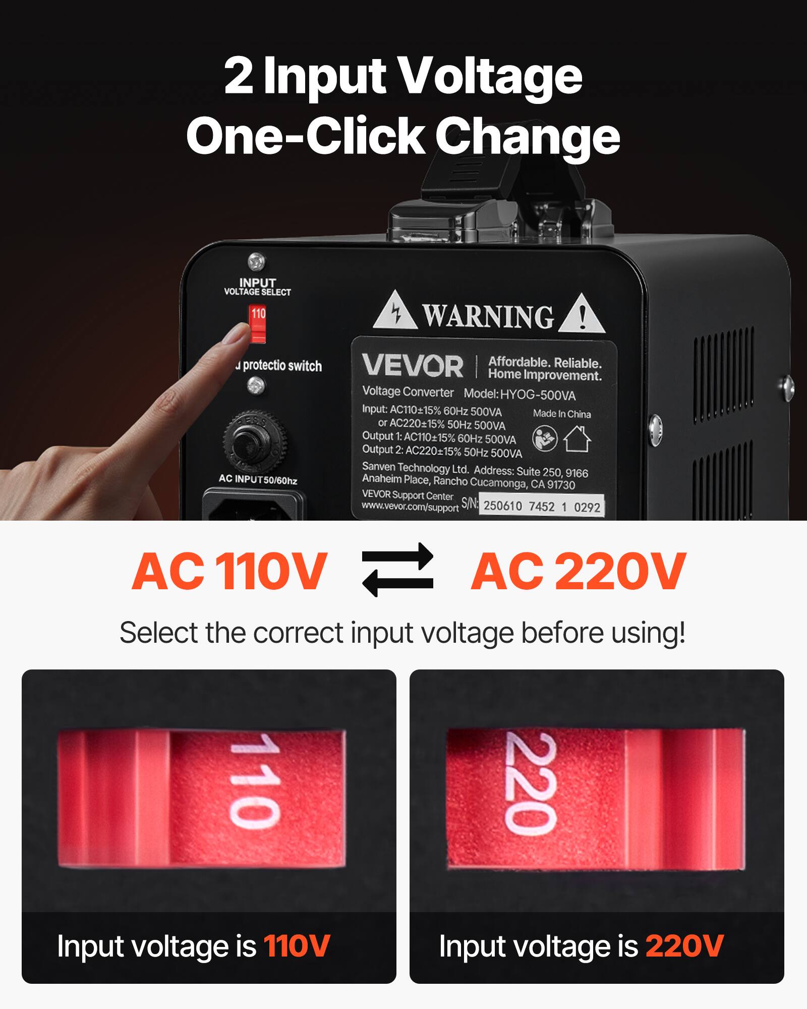 2 Input Voltage One-Click Change

INPUT VOLTAGE SELECT 110 WARNING ! protectio switch VEVOR Affordable. Reliable. Home Improvement. Voltage Converter Model:HYOG-500VA Input: AC11015% 60Hz 500VA Made In China or AC22015% 50Hz 500VA Output 1:AC11015% 60Hz 500VA Output 2: AC22015% 50Hz 500VA Sanven Technology Ltd. Address: Suite 250, 9166 AC INPUT50/60hz Anaheim Place, Rancho Cucamonga, CA 91730 VEVOR Support Center www.vevor.com/support S/N: 250610 7452 1 0292

AC 110V AC 220V Select the correct input voltage before using! 110 220 Input voltage is 110V Input voltage is 220V