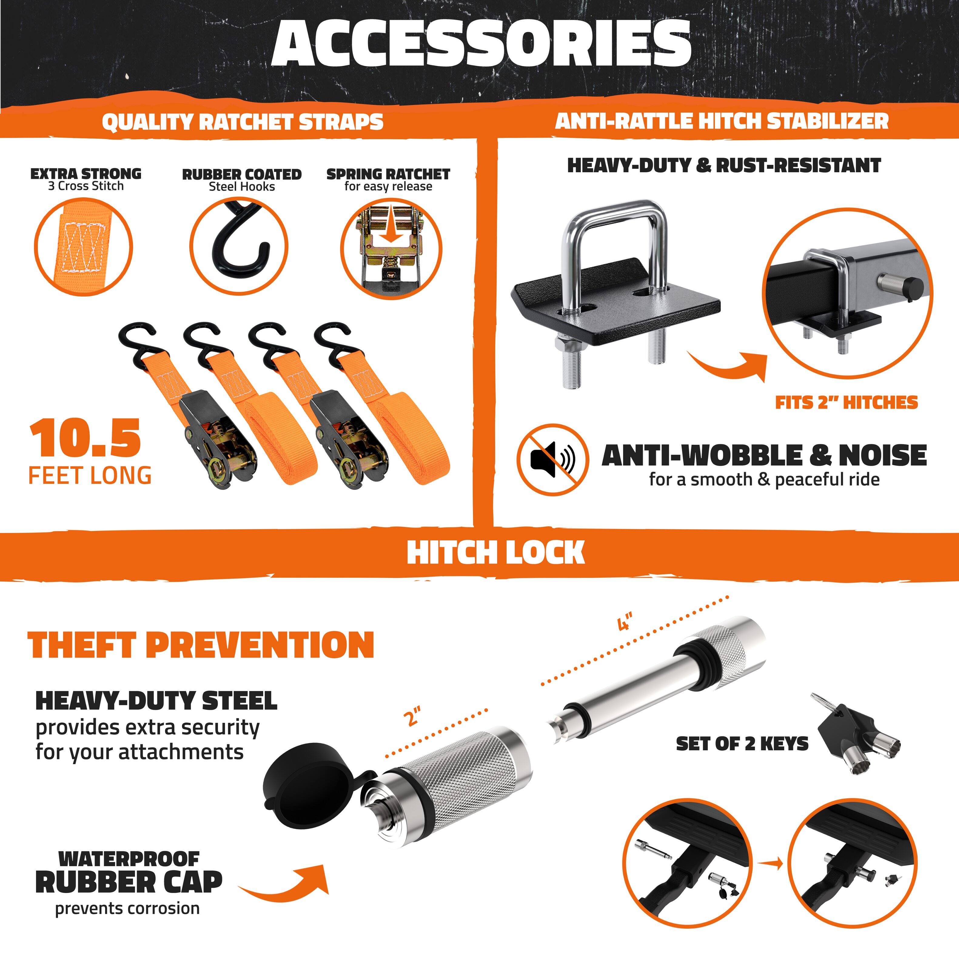 **ACCESSORIES**

**QUALITY RATCHET STRAPS**
- EXTRA STRONG 3 Cross Stitch
- RUBBER COATED Steel Hooks for easy release
- SPRING RATCHET for easy release
- 10.5 FEET LONG

**ANTI-RATTLE HITCH STABILIZER**
- HEAVY-DUTY & RUST-RESISTANT
- FITS 2" HITCHES
- ANTI-WOBBLE & NOISE for a smooth & peaceful ride

**HITCH LOCK**
- THEFT PREVENTION
- HEAVY-DUTY STEEL provides extra security for your attachments
- WATERPROOF RUBBER CAP prevents corrosion
- 4" SET OF 2 KEYS
