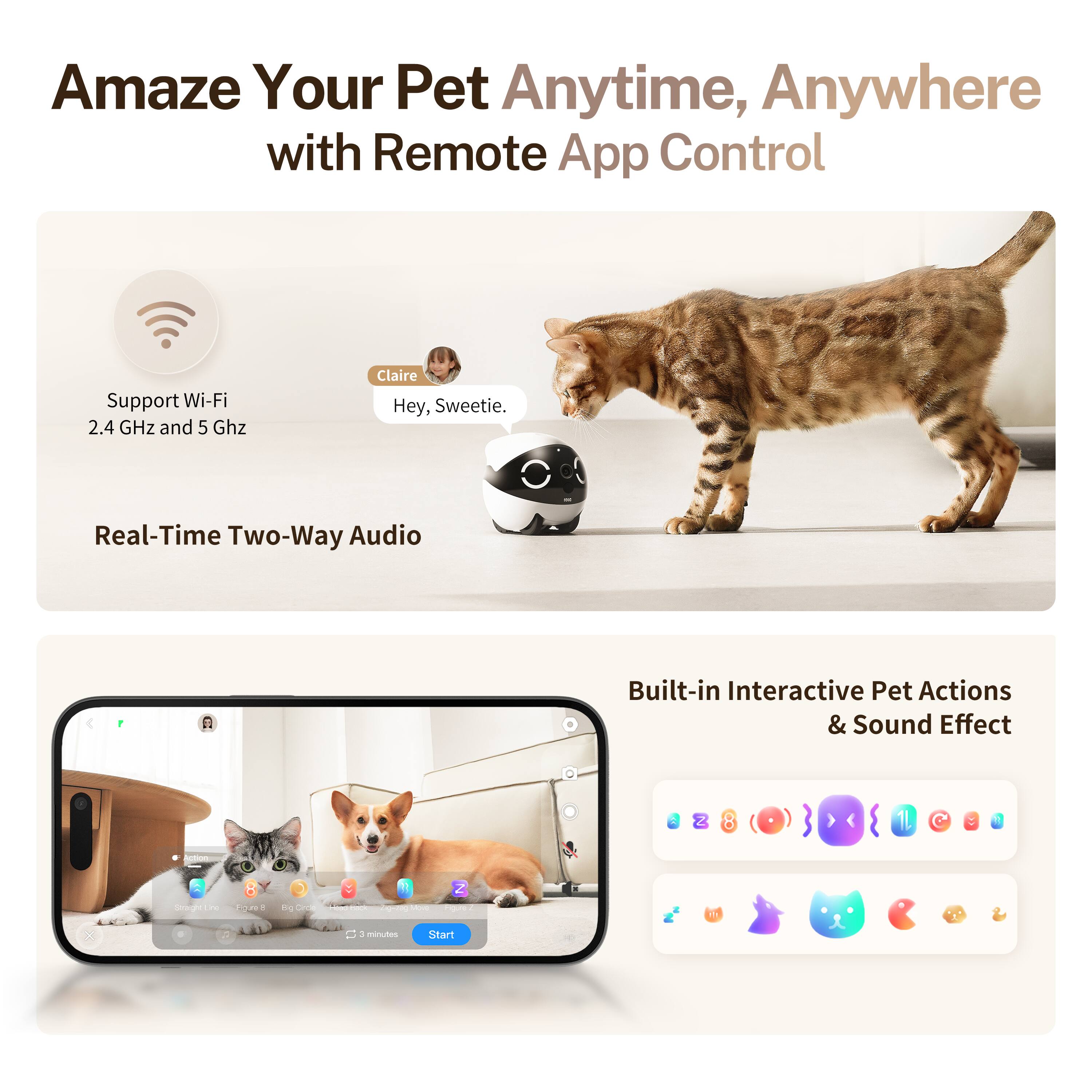 Amaze Your Pet Anytime, Anywhere with Remote App Control

Support Wi-Fi 2.4 GHz and 5 GHz

Real-Time Two-Way Audio

Built-in Interactive Pet Actions & Sound Effect