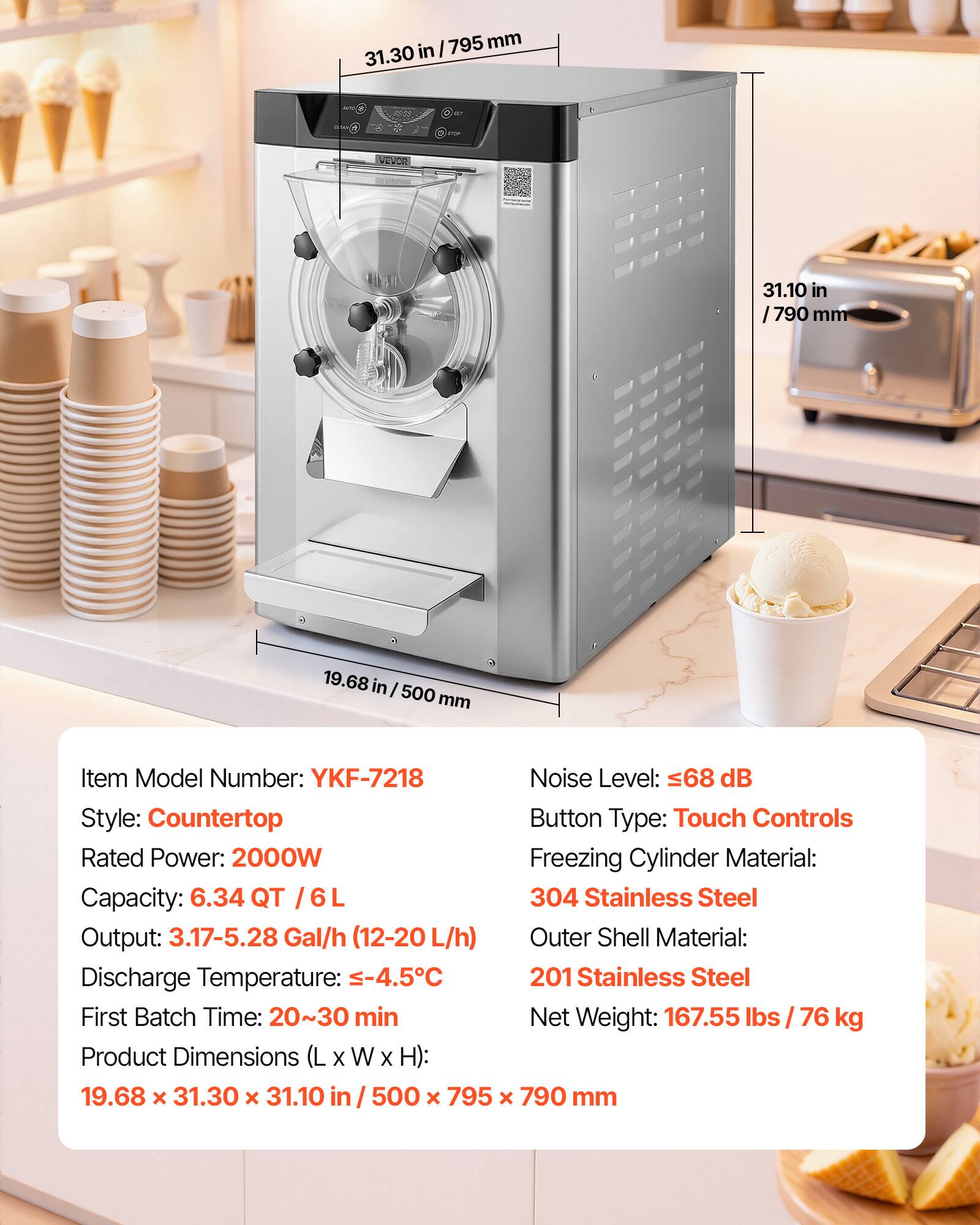 I 795 mm 31.30 in  
0.5k  
VEVOR  
31.10 in /790 mm  
19.68 in 500 mm  
Item Model Number: YKF-7218  
Noise Level: 68 dB  
Style: Countertop  
Button Type: Touch Controls  
Rated Power: 2000W  
Freezing Cylinder Material: 304 Stainless Steel  
Capacity: 6.34 QT / 6 L  
Output: 3.17-5.28 Gal/h (12-20 L/h)  
Discharge Temperature: -4.5°C  
First Batch Time: 20~30 min  
Net Weight: 167.55 lbs / 76 kg  
Product Dimensions (L X W X H): 19.68 x 31.30 x 31.10 in / 500 x 795 x 790 mm